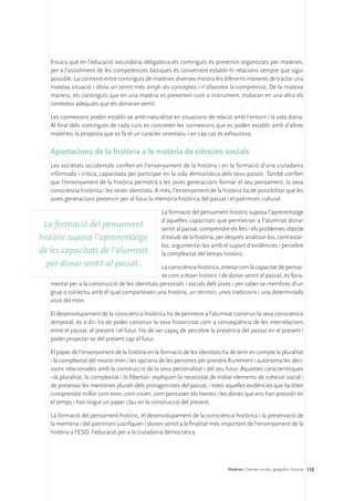 Encara que en l’educació secundària obligatòria els continguts es presentin organitzats per matèries,
   per a l’assoliment de les competències bàsiques és convenient establir-hi relacions sempre que sigui
   possible. La connexió entre continguts de matèries diverses mostra les diferents maneres de tractar una
   mateixa situació i dóna un sentit més ampli als conceptes i n’afavoreix la comprensió. De la mateixa
   manera, els continguts que en una matèria es presenten com a instrument, trobaran en una altra els
   contextos adequats que els donaran sentit.

   Les connexions poden establir-se amb naturalitat en situacions de relació amb l’entorn i la vida diària.
   Al final dels continguts de cada curs es concreten les connexions que es poden establir amb d’altres
   matèries; la proposta que es fa té un caràcter orientatiu i en cap cas és exhaustiva.

   Aportacions de la història a la matèria de ciències socials
   Les societats occidentals confien en l’ensenyament de la història i en la formació d’una ciutadania
   informada i crítica, capacitada per participar en la vida democràtica dels seus països. També confien
   que l’ensenyament de la història permetrà a les joves generacions formar el seu pensament, la seva
   consciència històrica i les seves identitats. A més, l’ensenyament de la història ha de possibilitar que les
   joves generacions preservin per al futur la memòria històrica del passat i el patrimoni cultural.

                                                  La formació del pensament històric suposa l’aprenentatge
                                                  d’aquelles capacitats que permetran a l’alumnat donar
 La formació del pensament                        sentit al passat: comprendre els fets i els problemes objecte
històric suposa l’aprenentatge                    d’estudi de la història, per després analitzar-los, contrastar-
                                                  los, argumentar-los amb el suport d’evidències i percebre
de les capacitats de l’alumnat                    la complexitat del temps històric.
  per donar sentit al passat.                     La consciència històrica, entesa com la capacitat de pensar-
                                                  se com a ésser històric i de donar sentit al passat, és fona-
   mental per a la construcció de les identitats personals i socials dels joves i per saber-se membres d’un
   grup o col·lectiu amb el qual comparteixen una història, un territori, unes tradicions i una determinada
   visió del món.

   El desenvolupament de la consciència històrica ha de permetre a l’alumnat construir la seva consciència
   temporal, és a dir: ha de poder construir la seva historicitat com a conseqüència de les interrelacions
   entre el passat, el present i el futur. Ha de ser capaç de percebre la presència del passat en el present i
   poder projectar-se del present cap al futur.

   El paper de l’ensenyament de la història en la formació de les identitats ha de tenir en compte la pluralitat
   i la complexitat del nostre món i les opcions de les persones per prendre lliurement i autònoma les deci-
   sions relacionades amb la construcció de la seva personalitat i del seu futur. Aquestes característiques
   –la pluralitat, la complexitat i la llibertat– expliquen la necessitat de trobar elements de cohesió social i
   de preservar les memòries plurals dels protagonistes del passat, i totes aquelles evidències que faciliten
   comprendre millor com eren, com vivien, com pensaven els homes i les dones que ens han precedit en
   el temps i han tingut un paper clau en la construcció del present.

   La formació del pensament històric, el desenvolupament de la consciència històrica i la preservació de
   la memòria i del patrimoni justifiquen i donen sentit a la finalitat més important de l’ensenyament de la
   història a l’ESO: l’educació per a la ciutadania democràtica.




                                                                               Matèries. Ciències socials, geografia i història 112
 