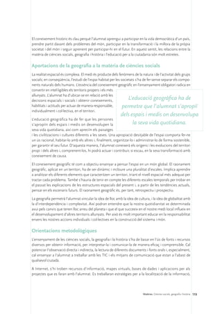 El coneixement històric és clau perquè l’alumnat aprengui a participar en la vida democràtica d’un país,
prendre partit davant dels problemes del món, participar en la transformació i la millora de la pròpia
societat i del món i seguir aprenent per participar-hi en el futur. En aquest sentit, les relacions entre la
matèria de ciències socials, geografia i història i l’educació per a la ciutadania són molt estretes.

Aportacions de la geografia a la matèria de ciències socials
La realitat espacial és complexa. El medi és producte dels fenòmens de la natura i de l’activitat dels grups
socials; en conseqüència, l’estudi de l’espai habitat per les societats s’ha de fer sense separar els compo-
nents naturals dels humans. L’essència del coneixement geogràfic en l’ensenyament obligatori radica en
convertir en intel·ligibles els territoris propers i els més
allunyats. L’alumnat ha d’ubicar-se en relació amb les
decisions espacials i socials i obtenir coneixements,              L’educació geogràfica ha de
habilitats i actituds per actuar de manera responsable,        permetre que l’alumnat s’apropiï
individualment i col·lectiva, en el territori.
                                                            dels espais i medis on desenvolupa
L’educació geogràfica ha de fer que les persones
s’apropiïn dels espais i medis on desenvolupen la                     la seva vida quotidiana.
seva vida quotidiana, així com apreciïn els paisatges
i les civilitzacions i cultures diferents a les seves. Una apropiació desitjable de l’espai comporta fer-ne
un ús racional, habitar-lo amb els altres i, finalment, organitzar-lo i administrar-lo de forma sostenible,
per garantir el seu futur. D’aquesta manera, l’alumnat coneixerà els orígens i les evolucions del territori
propi i dels altres i, comprenent-los, hi podrà actuar i contribuir, si escau, en la seva transformació amb
coneixement de causa.

El coneixement geogràfic té com a objectiu ensenyar a pensar l’espai en un món global. El raonament
geogràfic, aplicat en un territori, ha de ser dinàmic i incloure una pluralitat d’escales. Implica aprendre
a analitzar els diferents elements que caracteritzen un territori, triant el nivell espacial més adequat per
tractar cada problema. També s’hauria de tenir en compte les diferents escales temporals per trobar en
el passat les explicacions de les estructures espacials del present i, a partir de les tendències actuals,
pensar en els escenaris futurs. El raonament geogràfic és, per tant, retrospectiu i prospectiu.

La geografia permetrà l’alumnat vincular la idea de lloc amb la idea de cultura, i la idea de globalitat amb
la d’interdependència i complexitat. Així podran entendre que la nostra quotidianitat ve determinada
avui pels canvis que tenen lloc arreu del planeta i que el que succeeix en el nostre medi local influeix en
el desenvolupament d’altres territoris allunyats. Per això és molt important educar en la responsabilitat
envers les nostres accions individuals i col·lectives en la construcció del sistema i món.

Orientacions metodològiques
L’ensenyament de les ciències socials, la geografia i la història s’ha de basar en l’ús de fonts i recursos
diversos per obtenir informació, per interpretar-la i comunicar-la de manera eficaç i comprensible. Cal
potenciar l’observació directa i indirecta, la lectura de diferents documents i fonts orals i, especialment,
cal ensenyar a l’alumnat a treballar amb les TIC i els mitjans de comunicació que estan a l’abast de
qualsevol ciutadà.

A Internet, s’hi troben recursos d’informació, mapes virtuals, bases de dades i aplicacions per als
projectes que es faran amb l’alumnat. Es treballaran estratègies per a la localització de la informació,




                                                                           Matèries. Ciències socials, geografia i història 113
 