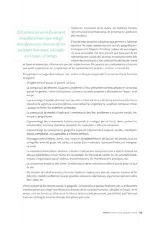 l’obtenció i tractament de les dades i les habilitats d’anàlisi
Cal potenciar un enfocament                        i de comunicació (col·laborativa, de presentació i publicació
                                                   dels resultats).
 interdisciplinari que integri
                                                S’han de crear situacions educatives que permetin a l’alumnat
manifestacions diverses de les                  expressar les seves representacions socials, geogràfiques i
societats humanes, ubicades                     històriques amb l’objectiu d’analitzar i valorar els seus orígens
                                                i la seva racionalitat. Cal tenir present que bona part de les
    en l’espai i el temps.                      representacions socials de l’alumnat, en part provinents dels
                                                mitjans de comunicació, s’han construït fora de l’escola i sovint
   es basen en estereotips, informacions parcials i subjectivismes. Per aquesta raó convé presentar situacions
   que ajudin a qüestionar-se i a replantejar-se les representacions pròpies i, si escau, a canviar-les.

   Perquè l’alumnat pugui desenvolupar tots i cadascun d’aquests aspectes l’ensenyament ha de fomentar
   el següent:
     ·	El lligam entre el passat, el present i el futur.
     ·	La comparació de diferents situacions, problemes o fets, prèviament contextualitzats en la societat
       que els ha generat, i entre civilitzacions, cultures o societats properes o allunyades en l’espai i en el
       temps.
     ·	L’aprenentatge d’aquelles destreses que permetin a l’alumnat buscar de forma autònoma informació,
       classificar-la segons la seva procedència, sistematitzar-la i organitzar-la i analitzar, comparar, criticar
       i avaluar les fonts i les evidències utilitzades.
     ·	La construcció de models d’explicació i interpretació dels fets, problemes o situacions socials, his-
       tòriques i geogràfiques.
     ·	L’aprenentatge de coneixements històrics temporals (cronologia, periodització, canvi, continuïtat,
       simultaneïtat, sincronia, diacronia, causalitat, etc.) aplicables a diferents situacions.
     ·	L’aprenentatge de coneixements geogràfics espacials (representació espacial, escales, interdepen-
       dència, complexitat, etc.) aplicables a diferents territoris.
     ·	El protagonisme d’homes, dones, nois i noies en els esdeveniments del passat i del present, buscant
       un equilibri entre els grups i els col·lectius socials d’un mateix país i apreciant l’intercanvi intergene-
       racional.
     ·	La interrelació entre països, territoris, cultures i civilitzacions incorporant com a objecte d’estudi tot
       allò que caracteritza a l’ésser humà: les necessitats i les maneres de satisfer-les, les activitats econò-
       miques, l’organització social i política, les cosmovisions, les manifestacions artístiques, etc.
     ·	La comprensió empàtica dels altres i la relativització de les valoracions sobre el que és propi i el que
       és aliè.
     ·	Els mètodes de treball orientats a formular hipòtesis i explicacions precises, exposar maneres de fer
       diferents, resoldre problemes, buscar possibles solucions i alternatives, argumentar opinions sobre
       fets i idees, etc.

   L’ensenyament de les ciències socials, la geografia i la història ha d’apostar, finalment, per un enfocament
   interdisciplinari que integri manifestacions diverses de les societats humanes, ubicades en l’espai i en el
   temps, com ara la música, la literatura, la ciència, la tècnica o el pensament, possibilitant que l’alumnat
   transvasi continguts entre les diverses disciplines que cursa.




                                                                                 Matèries. Ciències socials, geografia i història 114
 
