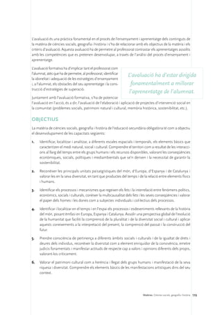 L’avaluació és una pràctica fonamental en el procés de l’ensenyament i aprenentatge dels continguts de
la matèria de ciències socials, geografia i història i s’ha de relacionar amb els objectius de la matèria i els
criteris d’avaluació. Aquesta avaluació ha de permetre al professorat contrastar els aprenentatges assolits
amb les competències que es pretenen desenvolupar, a través de l’anàlisi del procés d’ensenyament i
aprenentatge.

L’avaluació formativa ha d’implicar tant el professorat com
l’alumnat, atès que ha de permetre, al professorat, identificar
                                                                    L’avaluació ha d’estar dirigida
la idoneïtat i adequació de les estratègies d’ensenyament
i, a l’alumnat, els obstacles del seu aprenentatge i la cons-         fonamentalment a millorar
trucció d’estratègies de superació.
                                                                     l’aprenentatge de l’alumnat.
Juntament amb l’avaluació formativa, s’ha de potenciar
l’avaluació en l’acció, és a dir, l’avaluació de l’elaboració i aplicació de projectes d’intervenció social en
la comunitat (problemes socials, patrimoni natural i cultural, memòria històrica, sostenibilitat, etc.).

OBJECTIUS
La matèria de ciències socials, geografia i història de l’educació secundària obligatòria té com a objectiu
el desenvolupament de les capacitats següents:

1.	   Identificar, localitzar i analitzar, a diferents escales espacials i temporals, els elements bàsics que
      caracteritzen el medi natural, social i cultural. Comprendre el territori com a resultat de les interacci-
      ons al llarg del temps entre els grups humans i els recursos disponibles, valorant les conseqüències
      econòmiques, socials, polítiques i mediambientals que se’n deriven i la necessitat de garantir la
      sostenibilitat.

2.	   Reconèixer les principals unitats paisatgístiques del món, d’Europa, d’Espanya i de Catalunya i
      valorar-les en la seva diversitat, en tant que productes del temps i de la relació entre elements físics
      i humans.

3.	   Identificar els processos i mecanismes que regeixen els fets i la interrelació entre fenòmens polítics,
      econòmics, socials i culturals, conèixer la multicausalitat dels fets i les seves conseqüències i valorar
      el paper dels homes i les dones com a subjectes individuals i col·lectius dels processos.

4.	   Identificar i localitzar en el temps i en l’espai els processos i esdeveniments rellevants de la història
      del món, posant èmfasi en Europa, Espanya i Catalunya. Assolir una perspectiva global de l’evolució
      de la humanitat que faciliti la comprensió de la pluralitat i de la diversitat social i cultural i aplicar
      aquests coneixements a la interpretació del present, la comprensió del passat i la construcció del
      futur.

5.	   Prendre consciència de pertinença a diferents àmbits socials i culturals i de la igualtat de drets i
      deures dels individus, reconèixer la diversitat com a element enriquidor de la convivència, emetre
      judicis fonamentats i manifestar actituds de respecte cap a valors i opinions diferents dels propis,
      valorant-los críticament.

6.	 Valorar el patrimoni cultural com a herència i llegat dels grups humans i manifestació de la seva
    riquesa i diversitat. Comprendre els elements bàsics de les manifestacions artístiques dins del seu
    context.




                                                                              Matèries. Ciències socials, geografia i història 115
 