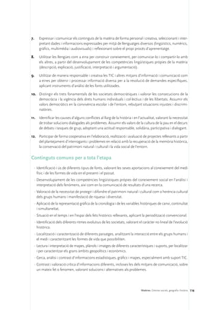 7.	   Expressar i comunicar els continguts de la matèria de forma personal i creativa, seleccionant i inter-
      pretant dades i informacions expressades per mitjà de llenguatges diversos (lingüístics, numèrics,
      gràfics, multimèdia i audiovisuals) i reflexionant sobre el propi procés d’aprenentatge.

8.	   Utilitzar les llengües com a eina per construir coneixement, per comunicar-lo i compartir-lo amb
      els altres, a partir del desenvolupament de les competències lingüístiques pròpies de la matèria
      (descripció, explicació, justificació, interpretació i argumentació).

9.	 Utilitzar de manera responsable i creativa les TIC i altres mitjans d’informació i comunicació com
    a eines per obtenir i processar informació diversa per a la resolució de demandes específiques,
    aplicant instruments d’anàlisi de les fonts utilitzades.

10.	 Distingir els trets fonamentals de les societats democràtiques i valorar les consecucions de la
     democràcia i la vigència dels drets humans individuals i col·lectius i de les llibertats. Assumir els
     valors democràtics en la convivència escolar i de l’entorn, rebutjant situacions injustes i discrimi-
     natòries.

11.	 Identificar les causes d’alguns conflictes al llarg de la història i en l’actualitat, valorant la necessitat
     de trobar solucions dialogades als problemes. Assumir els valors de la cultura de la pau en el decurs
     de debats i tasques de grup, adoptant una actitud responsable, solidària, participativa i dialogant.

12.	 Participar de forma cooperativa en l’elaboració, realització i avaluació de projectes rellevants a partir
     del plantejament d’interrogants i problemes en relació amb la recuperació de la memòria històrica,
     la conservació del patrimoni natural i cultural i la vida social de l’entorn.

Continguts comuns per a tota l’etapa
  ·	Identificació i ús de diferents tipus de fonts, valorant les seves aportacions al coneixement del medi
    físic i de les formes de vida en el present i el passat.
  ·	Desenvolupament de les competències lingüístiques pròpies del coneixement social en l’anàlisi i
    interpretació dels fenòmens, així com en la comunicació de resultats d’una recerca.
  ·	Valoració de la necessitat de protegir i difondre el patrimoni natural i cultural com a herència cultural
    dels grups humans i manifestació de riquesa i diversitat.
  ·	Aplicació de la representació gràfica de la cronologia i de les variables històriques de canvi, continuïtat
    i simultaneïtat.
  ·	Situació en el temps i en l’espai dels fets històrics rellevants, aplicant la periodització convencional.
  ·	Identificació dels diferents ritmes evolutius de les societats, valorant el caràcter no lineal de l’evolució
    històrica.
  ·	Localització i caracterització de diferents paisatges, analitzant la interacció entre els grups humans i
    el medi i caracteritzant les formes de vida que possibiliten.
  ·	Lectura i interpretació de mapes, plànols i imatges de diferents característiques i suports, per localitzar
    i per caracteritzar els grans àmbits geopolítics i econòmics.
  ·	Cerca, anàlisi i contrast d’informacions estadístiques, gràfics i mapes, especialment amb suport TIC.
  ·	Contrast i valoració crítica d’informacions diferents, incloses les dels mitjans de comunicació, sobre
    un mateix fet o fenomen, valorant solucions i alternatives als problemes.




                                                                               Matèries. Ciències socials, geografia i història 116
 
