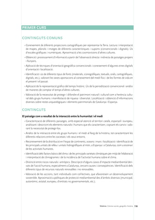 Primer curs

CONTINGUTS COMUNS
 •	Coneixement de diferents projeccions cartogràfiques per representar la Terra. Lectura i interpretació
   de mapes, plànols i imatges de diferents característiques i suports (convencionals i digitals). Ús
   d’escales gràfiques i numèriques. Aproximació a les cosmovisions d’altres cultures.
 •	Obtenció i processament d’informació a partir de l’observació directa i indirecta de paisatges propers
   i llunyans.
 •	Aplicació de tècniques d’orientació geogràfica convencionals i coneixement d’algunes eines digitals
   d’orientació i localització.
 •	Identificació i ús de diferents tipus de fonts (materials, iconogràfiques, textuals, orals, cartogràfiques,
   digitals, etc.), valorant les seves aportacions al coneixement del medi físic i de les formes de vida en
   el present i el passat.
 •	Aplicació de la representació gràfica del temps històric. Ús de la periodització convencional i anàlisi
   de maneres de comptar el temps d’altres cultures.
 •	Valoració de la necessitat de protegir i difondre el patrimoni natural i cultural com a herència cultu-
   ral dels grups humans i manifestació de riquesa i diversitat. Localització i obtenció d’informacions
   diverses sobre restes arqueològiques i elements patrimonials de Catalunya i Espanya.

CONTINGUTS
El paisatge com a resultat de la interacció entre la humanitat i el medi
 •	Caracterització de diferents paisatges, amb especial atenció al territori català, espanyol i europeu,
   analitzant i descrivint els elements naturals i humans que els caracteritzen, copsant els canvis i valo-
   rant la necessitat de protegir-los.
 •	Anàlisi de la interacció entre els grups humans i el medi al llarg de la història, tot caracteritzant les
   diferents relacions entre les societats i els seus entorns.
 •	Reconeixement de la distribució en l’espai de continents, oceans i mars i localització i identificació de
   les principals unitats de relleu i unitats hidrogràfiques al món, a Espanya i a Catalunya, com a escenari
   de les activitats humanes.
 •	Identificació dels factors bàsics del clima i de les principals varietats climàtiques per mitjà de l’elaboració
   i interpretació de climogrames i de la incidència de l’activitat humana sobre el clima.
 •	Distinció entre riscos naturals i antròpics. Descripció d’alguns casos d’impacte mediambiental deri-
   vats de l’acció humana, especialment a Catalunya, cercant causes i conseqüències. Identificació dels
   diferents tipus de recursos naturals renovables i no renovables.
 •	Valoració de les accions, tant individuals com col·lectives, que afavoreixen un desenvolupament
   sostenible. Aproximació a polítiques de protecció mediambiental des d’àmbits diversos (municipal,
   autonòmic, estatal, europeu, d’entitats no governamentals, etc.).




                                                                               Matèries. Ciències socials, geografia i història 118
 