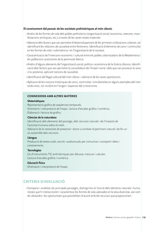 El coneixement del passat: de les societats prehistòriques al món clàssic
 •	Anàlisi de les formes de vida dels pobles prehistòrics (organització social, economia, creences, mani-
   festacions artístiques, etc.) a través de les seves restes materials.
 •	Valoració dels factors que van permetre el desenvolupament de les primeres civilitzacions urbanes, tot
   identificant les relacions de causalitat entre fenòmens. Identificació d’elements de canvi i continuïtat
   en les formes de vida i subsistència i en l’organització de la societat.
 •	Caracterització de l’intercanvi econòmic i cultural entre els pobles colonitzadors de la Mediterrània i
   les poblacions autòctones de la península Ibèrica.
 •	Anàlisi d’alguns elements de l’organització social, política i econòmica de la Grècia clàssica. Identifi-
   cació dels factors que van permetre la consolidació de l’Imperi romà i dels que van provocar la seva
   crisi posterior, aplicant nocions de causalitat.
 •	Identificació del llegat cultural del món clàssic i valoració de les seves aportacions.
 •	Aplicació de les nocions històriques de canvi, continuïtat i simultaneïtat en alguns exemples del món
   tardo-antic, tot incidint en l’origen i expansió del cristianisme.


   ConNEXIONS amb altres matèries
   Matemàtiques
 ·	Representació gràfica de seqüències temporals.
 ·	Orientació i interpretació de l’espai. Lectura d’escales gràfica i numèrica.
 ·	Elaboració i lectura de gràfics.
   Ciències de la naturalesa
 ·	Identificació dels elements del paisatge, dels recursos naturals i de l’impacte de
   l’activitat humana sobre el medi.
 ·	Valoració de la necessitat de preservar i donar a conèixer el patrimoni natural i de fer un
   ús sostenible dels recursos.
   Llengua
 ·	Producció de textos orals, escrits i audiovisuals per comunicar i compartir idees i
   coneixements.
   Tecnologies
 ·	Ús d’instruments TIC amb tècniques per dibuixar, mesurar i calcular.
 ·	Lectura d’escales gràfica i numèrica.
   Educació física
 ·	Orientació i interpretació de l’espai.




CRITERIS D’AVALUACIÓ
 •	Comparar i analitzar els principals paisatges, distingir-los en funció dels elements naturals i huma-
   nitzats que hi interaccionen i caracteritzar les formes de vida valorades en la seva diversitat, així com
   els obstacles i les oportunitats que possibiliten d’acord amb els recursos que proporcionen.




                                                                           Matèries. Ciències socials, geografia i història 119
 