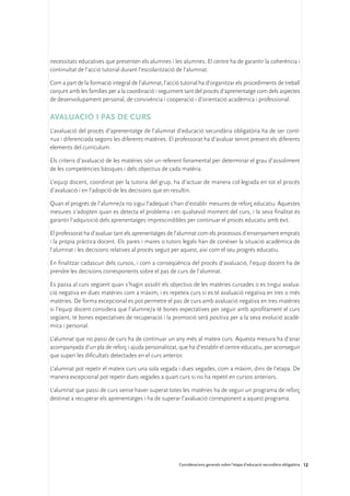 necessitats educatives que presenten els alumnes i les alumnes. El centre ha de garantir la coherència i
continuïtat de l’acció tutorial durant l’escolarització de l’alumnat.

Com a part de la formació integral de l’alumnat, l’acció tutorial ha d’organitzar els procediments de treball
conjunt amb les famílies per a la coordinació i seguiment tant del procés d’aprenentatge com dels aspectes
de desenvolupament personal, de convivència i cooperació i d’orientació acadèmica i professional.

Avaluació i pas de curs
L’avaluació del procés d’aprenentatge de l’alumnat d’educació secundària obligatòria ha de ser contí-
nua i diferenciada segons les diferents matèries. El professorat ha d’avaluar tenint present els diferents
elements del currículum.

Els criteris d’avaluació de les matèries són un referent fonamental per determinar el grau d’assoliment
de les competències bàsiques i dels objectius de cada matèria.

L’equip docent, coordinat per la tutoria del grup, ha d’actuar de manera col·legiada en tot el procés
d’avaluació i en l’adopció de les decisions que en resultin.

Quan el progrés de l’alumne/a no sigui l’adequat s’han d’establir mesures de reforç educatiu. Aquestes
mesures s’adopten quan es detecta el problema i en qualsevol moment del curs, i la seva finalitat és
garantir l’adquisició dels aprenentatges imprescindibles per continuar el procés educatiu amb èxit.

El professorat ha d’avaluar tant els aprenentatges de l’alumnat com els processos d’ensenyament emprats
i la pròpia pràctica docent. Els pares i mares o tutors legals han de conèixer la situació acadèmica de
l’alumnat i les decisions relatives al procés seguit per aquest, així com el seu progrés educatiu.

En finalitzar cadascun dels cursos, i com a conseqüència del procés d’avaluació, l’equip docent ha de
prendre les decisions corresponents sobre el pas de curs de l’alumnat.

Es passa al curs següent quan s’hagin assolit els objectius de les matèries cursades o es tingui avalua-
ció negativa en dues matèries com a màxim, i es repeteix curs si es té avaluació negativa en tres o més
matèries. De forma excepcional es pot permetre el pas de curs amb avaluació negativa en tres matèries
si l’equip docent considera que l’alumne/a té bones expectatives per seguir amb aprofitament el curs
següent, té bones expectatives de recuperació i la promoció serà positiva per a la seva evolució acadè-
mica i personal.

L’alumnat que no passi de curs ha de continuar un any més al mateix curs. Aquesta mesura ha d’anar
acompanyada d’un pla de reforç i ajuda personalitzat, que ha d’establir el centre educatiu, per aconseguir
que superi les dificultats detectades en el curs anterior.

L’alumnat pot repetir el mateix curs una sola vegada i dues vegades, com a màxim, dins de l’etapa. De
manera excepcional pot repetir dues vegades a quart curs si no ha repetit en cursos anteriors.

L’alumnat que passi de curs sense haver superat totes les matèries ha de seguir un programa de reforç
destinat a recuperar els aprenentatges i ha de superar l’avaluació corresponent a aquest programa.




                                                        Consideracions generals sobre l’etapa d’educació secundària obligatòria 12
 