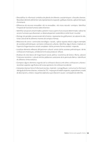 •	Descodificar la informació simbòlica de plànols de diferents característiques i d’escales diverses.
  Reconèixer elements del territori sota representacions espacials i gràfiques diverses, aplicant tècniques
  d’orientació.
•	Diferenciar els recursos renovables i els no renovables, i els riscos naturals i antròpics. Identificar
  l’impacte de l’activitat humana sobre el territori.
•	Identificar actuacions encaminades a prevenir riscos a partir d’una situació determinada i valorar les
  accions humanes que afavoreixen un desenvolupament sostenible en àmbit local i mundial.
•	Distingir els períodes convencionals de la història i representar-los gràficament, tot valorant la rela-
  tivitat cultural de les diferents maneres de comptar el temps.
•	Relacionar els canvis i continuïtats tecnològics i socials, i aplicar aquesta relació a alguns exemples
  de societats prehistòriques i primeres civilitzacions urbanes. Identificar alguns factors implicats en
  l’aparició d’organitzacions socials complexes i de les primeres formes estatals i imperials.
•	Localitzar elements rellevants del patrimoni cultural i artístic de les societats prehistòriques i de les
  civilitzacions històriques, col·laborant en la seva protecció i difusió.
•	Analitzar els trets bàsics de l’organització social, política i econòmica de Grècia i Roma, valorant
  l’intercanvi econòmic i cultural amb les poblacions autòctones de la península Ibèrica i identificant
  els diferents ritmes evolutius.
•	Comparar alguns elements originals de la civilització clàssica amb altres civilitzacions urbanes i
  reconèixer aspectes significatius de la seva aportació a la civilització occidental.
•	Interpretar diverses fonts d’informació escrites, materials i iconogràfiques i comunicar la informació
  obtinguda de formes diverses, incloses les TIC i mitjançant el treball cooperatiu, especialment a través
  de descripcions, síntesis i esquemes explicatius que relacionin causes i conseqüències dels fets.




                                                                          Matèries. Ciències socials, geografia i història 120
 