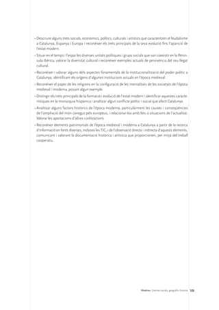 •	Descriure alguns trets socials, econòmics, polítics, culturals i artístics que caracteritzen el feudalisme
  a Catalunya, Espanya i Europa i reconèixer els trets principals de la seva evolució fins l’aparició de
  l’estat modern.
•	Situar en el temps i l’espai les diverses unitats polítiques i grups socials que van coexistir en la Penín-
  sula Ibèrica, valorar la diversitat cultural i reconèixer exemples actuals de pervivència del seu llegat
  cultural.
•	Reconèixer i valorar alguns dels aspectes fonamentals de la institucionalització del poder polític a
  Catalunya, identificant els orígens d’algunes institucions actuals en l’època medieval.
•	Reconèixer el paper de les religions en la configuració de les mentalitats de les societats de l’època
  medieval i moderna, posant algun exemple.
•	Distingir els trets principals de la formació i evolució de l’estat modern i identificar aquestes caracte-
  rístiques en la monarquia hispànica i analitzar algun conflicte polític i social que afecti Catalunya.
•	Analitzar alguns factors històrics de l’època moderna, particularment les causes i conseqüències
  de l’ampliació del món conegut pels europeus, i relacionar-los amb fets o situacions de l’actualitat.
  Valorar les aportacions d’altres civilitzacions.
•	Reconèixer elements patrimonials de l’època medieval i moderna a Catalunya a partir de la recerca
  d’informació en fonts diverses, incloses les TIC, i de l’observació directa i indirecta d’aquests elements,
  comunicant i valorant la documentació històrica i artística que proporcionen, per mitjà del treball
  cooperatiu.




                                                                           Matèries. Ciències socials, geografia i història 123
 
