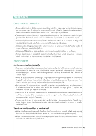 Tercer curs

CONTINGUTS COMUNS
 •	Cerca, anàlisi i contrast d’informacions estadístiques, gràfics i mapes, així com de les informacions
   que ens proporcionen els mitjans de comunicació. Contrast i valoració crítica d’informacions diferents
   sobre un mateix fet o fenomen, valorant solucions i alternatives als problemes.
 •	Ús de diferents fonts d’informació, especialment amb suport TIC, per contextualitzar els conceptes
   generals a fets de l’entorn proper, comunicant de forma argumentada els resultats de la recerca.
 •	Reconeixement dels drets individuals i col·lectius. Identificació i rebuig de les situacions de desigualtat,
   injustícia i discriminació que afecten persones i col·lectius en el món actual.
 •	Valoració crítica dels prejudicis sexistes i discriminacions de gènere per mitjà de l’anàlisi i debat de
   casos, en la nostra societat i en d’altres.
 •	Valoració del diàleg i de la cooperació com a formes pacífiques de resolució de conflictes.
 •	Reflexió i debat sobre els reptes de la societat multicultural en relació amb la convivència i la cohesió
   social, fonamentant les opinions pròpies i respectant les dels altres.

CONTINGUTS
Activitat econòmica i espai geogràfic
 •	Reconeixement i aplicació de conceptes bàsics d’economia a l’anàlisi del funcionament de les activitats
   econòmiques i de l’organització del món del treball, tot caracteritzant els trets generals de l’economia
   europea, espanyola i catalana dins un món globalitzat i establint relacions amb fets i realitats de
   l’entorn proper.
 •	Anàlisi de les relacions entre la tecnologia, l’organització social i la producció de béns en un territori al
   llarg de la història. Presa de consciència del caràcter exhaurible dels recursos i de la necessitat d’una
   producció respectuosa amb el medi ambient i d’un consum responsable.
 •	Reconeixement de paisatges agraris, exemplificant les característiques bàsiques de cada un i identi-
   ficant les transformacions en el món rural. Anàlisi dels principals paisatges agraris a Catalunya, així
   com de les activitats que hi estan associades.
 •	Identificació de les principals zones industrials d’àmbit mundial i dels factors de localització indus-
   trial i la seva relació amb les xarxes de comunicació i transport. Anàlisi de l’evolució de l’activitat dels
   sectors secundari i terciari a Catalunya.
 •	Comprensió de la relació entre serveis, societat del benestar i sistema contributiu. Classificació i
   anàlisi d’alguns serveis d’àmbit mundial i local. Identificació de la tendència a la terciarització de les
   societats actuals.

Transformacions i desequilibris en el món actual
 •	Valoració de les conseqüències de la globalització de l’economia, entre les quals hi ha la deslocalització
   industrial i les noves formes de comerç. Anàlisi de casos d’intercanvi desigual entre països.
 •	Anàlisi del desenvolupament humà desigual, a partir de la selecció i contrast d’informacions i, espe-
   cialment, dels indicadors socioeconòmics.




                                                                              Matèries. Ciències socials, geografia i història 124
 