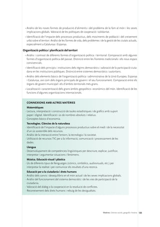 •	Anàlisi de les noves formes de producció d’aliments i del problema de la fam al món i les seves
    implicacions globals. Valoració de les polítiques de cooperació i solidaritat.
  •	Identificació de l’impacte dels processos productius, dels moviments de població i del creixement
    urbà sobre el territori. Anàlisi de les formes de vida, dels problemes i de la gestió de les ciutats actuals,
    especialment a Catalunya i Espanya.

Organització política i planificació del territori
  •	Anàlisi i contrast de diferents formes d’organització política i territorial. Comparació amb algunes
    formes d’organització política del passat. Distinció entre les fronteres tradicionals i els nous espais
    convivencials.
  •	Identificació dels principis i institucions dels règims democràtics i valoració de la participació ciuta-
    dana en les institucions públiques. Distinció entre sistemes democràtics i autoritaris.
  •	Anàlisi dels elements bàsics de l’organització política i administrativa de la Unió Europea, Espanya
    i Catalunya, així com dels òrgans principals de govern i el seu funcionament. Comparació entre els
    òrgans de govern municipal i els d’àmbits territorials més grans.
  •	Localització i caracterització dels grans àmbits geopolítics i econòmics del món. Identificació de les
    funcions d’algunes organitzacions internacionals.


   ConNEXIONS amb altres matèries
    Matemàtiques
  ·	Lectura, interpretació i construcció de taules estadístiques i de gràfics amb suport
    paper i digital. Identificació i ús de nombres absoluts i relatius.
  ·	Conceptes bàsics d’economia.
    Tecnologies. Ciències de la naturalesa
  ·	Identificació de l’impacte d’alguns processos productius sobre el medi i de la necessitat
    d’un ús sostenible dels recursos.
  ·	Anàlisi de la interacció entre l’entorn, la tecnologia i la societat.
  ·	Utilització de recursos TIC per a la informació, comunicació i processament de les
    dades.
    Llengua
  ·	Desenvolupament de competències lingüístiques per descriure, explicar, justificar,
    interpretar i argumentar situacions i fenòmens.
    Música. Educació visual i plàstica
  ·	Ús de diferents tipus de llenguatges (icònics, simbòlics, audiovisuals, etc.) per
    interpretar la realitat i per comunicar els resultats d’una recerca.
    Educació per a la ciutadania i drets humans
  ·	Anàlisi dels canvis i desequilibris en el món actual i de les seves implicacions globals.
  ·	Anàlisi del funcionament del sistema democràtic i de les vies de participació de la
    ciutadania.
  ·	Valoració del diàleg o la cooperació en la resolució de conflictes.
  ·	Reconeixement dels drets humans i rebuig de les desigualtats.




                                                                               Matèries. Ciències socials, geografia i història 125
 