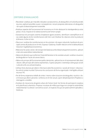 CRITERIS D’AVALUACIÓ
 •	Reconèixer i analitzar, per mitjà dels indicadors socioeconòmics, els desequilibris en la distribució dels
   recursos, explicant possibles causes i conseqüències i cercant propostes alternatives a la desigualtat
   i de suport al desenvolupament sostenible.
 •	Analitzar aspectes del funcionament de l’economia en el món destacant la interdependència entre
   països i el seu impacte en la realitat econòmica de l’entorn proper.
 •	Caracteritzar els principals sistemes d’explotació agrària existents, identificant i exemplificant en el
   cas català algunes de les transformacions del món rural. Analitzar les relacions entre la producció
   d’aliments i la fam al món.
 •	Descriure i analitzar les transformacions en les activitats i els espais industrials, localitzant els prin-
   cipals centres de producció en el món, Espanya i Catalunya. Establir relacions entre la deslocalització
   industrial i la globalització econòmica.
 •	Relacionar les xarxes viàries i de transport de Catalunya amb el desenvolupament econòmic, aplicant
   criteris de sostenibilitat mediambiental.
 •	Valorar els elements que conformen l’estat del benestar en les societats actuals i analitzar situacions
   de desigualtat en l’accés als serveis bàsics.
 •	Valorar els principis del funcionament polític democràtic, aplicant-los en el reconeixement dels drets
   i deures i dels principis del sistema representatiu. Superar prejudicis i estereotips sobre grups socials
   i culturals amb una actitud empàtica.
 •	Utilitzar fonts diverses per obtenir informació sobre fets econòmics i socials de l’entorn i relacionar-
   los amb el context mundial. Comunicar les conclusions de forma organitzada i intel·ligible utilitzant
   recursos TIC.
 •	Fer de forma cooperativa treballs de síntesi i recerca sobre situacions de desigualtat, injustícia i dis-
   criminació que afectin persones i col·lectius en el món actual, a partir del plantejament d’hipòtesis o
   interrogants a resoldre.
 •	Conèixer els mecanismes de gestió urbana de l’entorn local i les formes de participació ciutadana
   en la planificació urbanística. Proposar iniciatives de millora que tinguin en compte la sostenibilitat
   mediambiental i la cohesió i convivència social i, en especial, les que són potencialment aplicables a
   Catalunya.




                                                                            Matèries. Ciències socials, geografia i història 126
 