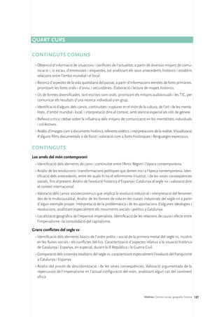 Quart curs

CONTINGUTS COMUNS
 •	Obtenció d’informació de situacions i conflictes de l’actualitat, a partir de diversos mitjans de comu-
   nicació i, si escau, d’entrevistes i enquestes, tot analitzant els seus antecedents històrics i establint
   relacions entre l’àmbit mundial i el local.
 •	Recerca d’aspectes de la vida quotidiana del passat, a partir d’informacions extretes de fonts primàries,
   prioritzant les fonts orals i d’arxiu, i secundàries. Elaboració i lectura de mapes històrics.
 •	Ús de formes diversificades, tant escrites com orals, prioritzant els mitjans audiovisuals i les TIC, per
   comunicar els resultats d’una recerca individual o en grup.
 •	Identificació d’alguns dels canvis, continuïtats i ruptures en el món de la cultura, de l’art i de les menta-
   litats, d’àmbit mundial i local, i interpretació dins el context, amb atenció especial als rols de gènere.
 •	Reflexió crítica i debat sobre la influència dels mitjans de comunicació en les mentalitats individuals
   i col·lectives.
 •	Anàlisi d’imatges com a documents històrics, referents estètics i interpretacions de la realitat. Visualització
   d’alguns films documentals o de ficció i valoració com a fonts històriques i llenguatges expressius.

CONTINGUTS
Les arrels del món contemporani
 •	Identificació dels elements de canvi i continuïtat entre l’Antic Règim i l’època contemporània.
 •	Anàlisi de les revolucions i transformacions polítiques que donen inici a l’època contemporània. Iden-
   tificació dels antecedents, entre els quals hi ha el reformisme il·lustrat, i de les seves conseqüències
   socials, fins al present. Anàlisi de l’evolució històrica d’Espanya i Catalunya al segle xix i valoració dins
   el context internacional.
 •	Valoració dels canvis socioeconòmics que implica la revolució industrial i interpretació del fenomen
   des de la multicausalitat. Anàlisi de les formes de vida en les ciutats industrials del segle xix a partir
   d’algun exemple proper. Interpretació de la problemàtica i de les aportacions d’algunes ideologies i
   revolucions, analitzant especialment els moviments socials i polítics a Catalunya.
 •	Localització geogràfica de l’expansió imperialista. Identificació de les relacions de causa i efecte entre
   l’imperialisme i la consolidació del capitalisme.

Grans conflictes del segle xx
 •	Identificació dels elements bàsics de l’ordre polític i social de la primera meitat del segle xx, incidint
   en les lluites socials i els conflictes bèl·lics. Caracterització d’aspectes relatius a la situació històrica
   de Catalunya i Espanya, en especial, durant la II República i la Guerra Civil.
 •	Comparació dels sistemes totalitaris del segle xx, caracteritzant especialment l’evolució del franquisme
   a Catalunya i Espanya.
 •	Anàlisi del procés de descolonització i de les seves conseqüències. Valoració argumentada de la
   repercussió de l’imperialisme en l’actual configuració del món, analitzant algun cas del continent
   africà.




                                                                               Matèries. Ciències socials, geografia i història 127
 