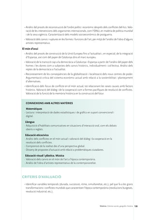 •	Anàlisi del procés de reconstrucció de l’ordre polític i econòmic després dels conflictes bèl·lics. Valo-
   ració de les intervencions dels organismes internacionals, com l’ONU, en matèria de política mundial
   i de la seva vigència. Caracterització dels models socioeconòmics de postguerra.
 •	Valoració dels canvis i ruptures en les formes i funcions de l’art, per mitjà de l’anàlisi de l’obra d’alguns
   artistes representatius.

El món d’avui
 •	Anàlisi del procés de construcció de la Unió Europea fins a l’actualitat i, en especial, de la integració
   d’Espanya, així com del paper de Catalunya dins el marc europeu.
 •	Valoració de la transició cap a la democràcia a Catalunya i Espanya a partir de l’anàlisi del paper dels
   homes i les dones com a subjectes dels canvis històrics, individualment i col·lectiva. Anàlisi dels
   reptes de la democràcia a l’actualitat.
 •	Reconeixement de les conseqüències de la globalització i localització dels nous centres de poder.
   Argumentació crítica del sistema econòmic actual amb relació a la sostenibilitat i plantejament
   d’alternatives.
 •	Identificació dels focus de conflicte en el món actual, tot relacionant les seves causes amb factors
   històrics. Valoració del diàleg i de la cooperació com a formes pacífiques de resolució de conflictes.
   Valoració de la funció de la memòria històrica en la construcció del futur.


   ConNEXIONS amb altres matèries

   Matemàtiques
 ·	Lectura i interpretació de dades estadístiques i de gràfics en suport convencional i
   digital.

  Llengua
 ·	Adquisició d’habilitats comunicatives en situacions d’interacció oral, com els debats
   oberts o reglats.

  Educació eticocívica
 ·	Anàlisi dels conflictes en el món actual i valoració del diàleg i la cooperació en la
   resolució dels conflictes.
 ·	Comprensió de la realitat des d’una perspectiva global.
 ·	Disseny de propostes d’actuació amb relació a problemàtiques ciutadanes.

  Educació visual i plàstica. Música
 ·	Valoració dels canvis en el món de l’art a l’època contemporània.
 ·	Anàlisi de l’obra d’artistes representatius de la contemporaneïtat.




CRITERIS D’AVALUACIÓ
 •	Identificar variables temporals (durada, successió, ritme, simultaneïtat, etc.), pel que fa a les grans
   transformacions i conflictes mundials que caracteritzen l’època contemporània (revolucions burgeses,
   revolució industrial, etc.).




                                                                              Matèries. Ciències socials, geografia i història 128
 