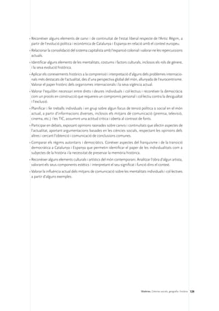 •	Reconèixer alguns elements de canvi i de continuïtat de l’estat liberal respecte de l’Antic Règim, a
  partir de l’evolució política i econòmica de Catalunya i Espanya en relació amb el context europeu.
•	Relacionar la consolidació del sistema capitalista amb l’expansió colonial i valorar-ne les repercussions
  actuals.
•	Identificar alguns elements de les mentalitats, costums i factors culturals, inclosos els rols de gènere,
  i la seva evolució històrica.
•	Aplicar els coneixements històrics a la comprensió i interpretació d’alguns dels problemes internacio-
  nals més destacats de l’actualitat, des d’una perspectiva global del món, allunyada de l’eurocentrisme.
  Valorar el paper històric dels organismes internacionals i la seva vigència actual.
•	Valorar l’equilibri necessari entre drets i deures individuals i col·lectius i reconèixer la democràcia
  com un procés en construcció que requereix un compromís personal i col·lectiu contra la desigualtat
  i l’exclusió.
•	Planificar i fer treballs individuals i en grup sobre algun focus de tensió política o social en el món
  actual, a partir d’informacions diverses, inclosos els mitjans de comunicació (premsa, televisió,
  cinema, etc.) i les TIC, assumint una actitud crítica i oberta al contrast de fonts.
•	Participar en debats, exposant opinions raonades sobre canvis i continuïtats que afectin aspectes de
  l’actualitat, aportant argumentacions basades en les ciències socials, respectant les opinions dels
  altres i cercant l’obtenció i comunicació de conclusions comunes.
•	Comparar els règims autoritaris i democràtics. Conèixer aspectes del franquisme i de la transició
  democràtica a Catalunya i Espanya que permetin identificar el paper de les individualitats com a
  subjectes de la història i la necessitat de preservar la memòria històrica.
•	Reconèixer alguns elements culturals i artístics del món contemporani. Analitzar l’obra d’algun artista,
  valorant els seus components estètics i interpretant el seu significat i funció dins el context.
•	Valorar la influència actual dels mitjans de comunicació sobre les mentalitats individuals i col·lectives
  a partir d’alguns exemples.




                                                                              Matèries. Ciències socials, geografia i història 129
 