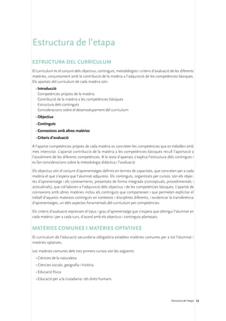 Estructura de l’etapa
Estructura del currículum
El currículum és el conjunt dels objectius, continguts, metodologies i criteris d’avaluació de les diferents
matèries, conjuntament amb la contribució de la matèria a l’adquisició de les competències bàsiques.
Els apartats del currículum de cada matèria són:
  •	Introducció
  	 Competències pròpies de la matèria
  	 Contribució de la matèria a les competències bàsiques
  	 Estructura dels continguts
  	 Consideracions sobre el desenvolupament del currículum
  •	Objectius
  •	Continguts
  •	Connexions amb altres matèries
  •	Criteris d’avaluació

A l’apartat competències pròpies de cada matèria es concreten les competències que es treballen amb
més intensitat. L’apartat contribució de la matèria a les competències bàsiques recull l’aportació a
l’assoliment de les diferents competències. A la resta d’apartats s’explica l’estructura dels continguts i
es fan consideracions sobre la metodologia didàctica i l’avaluació.

Els objectius són el conjunt d’aprenentatges definits en termes de capacitats, que concreten per a cada
matèria el que s’espera que l’alumnat adquireixi. Els continguts, organitzats per cursos, són els objec-
tes d’aprenentatge i els coneixements, presentats de forma integrada (conceptuals, procedimentals i
actitudinals), que col·laboren a l’adquisició dels objectius i de les competències bàsiques. L’apartat de
connexions amb altres matèries inclou els continguts que comparteixen i que permeten explicitar el
treball d’aquests mateixos continguts en contextos i disciplines diferents, i evidenciar la transferència
d’aprenentatges, un dels aspectes fonamentals del currículum per competències.

Els criteris d’avaluació expressen el tipus i grau d’aprenentatge que s’espera que obtingui l’alumnat en
cada matèria i per a cada curs, d’acord amb els objectius i continguts plantejats.

Matèries comunes i matèries optatives
El currículum de l’educació secundària obligatòria estableix matèries comunes per a tot l’alumnat i
matèries optatives.

Les matèries comunes dels tres primers cursos són les següents:
  •	Ciències de la naturalesa
  •	Ciències socials, geografia i història
  •	Educació física
  •	Educació per a la ciutadania i els drets humans




                                                                                             Estructura de l’etapa 13
 