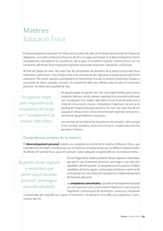 Matèries
   Educació física
   El desenvolupament personal i la millora de la qualitat de vida són finalitats fonamentals de l’educació
   obligatòria. La matèria d’educació física ha de tenir un paper primordial en el desenvolupament de les
   competències, centrades en la cura del cos i de la salut, en la millora corporal i la forma física i en l’ús
   constructiu del temps lliure mitjançant la pràctica d’activitats esportives individuals i col·lectives.

   Al final de l’etapa els nois i les noies han de comprendre els beneficis de la pràctica d’activitat física
   sistemàtica i permanent i han d’adquirir les eines necessàries per organitzar la pròpia pràctica de forma
   autònoma. Per assolir aquesta autoregulació és fonamental vincular la pràctica d’activitats físiques a
   una escala de valors, actituds i normes i al coneixement dels seus efectes sobre la salut, el creixement
   personal i la millora de la qualitat de vida.

                                        En aquesta etapa, en què els nois i les noies experimenten grans canvis
  En aquesta etapa                      corporals, afectius i socials, prenen importància la consciència del propi
                                        cos i l’acceptació d’un mateix i dels altres. El cos ha de ser entès com a
 pren importància la                    mitjà de comunicació, creació, interpretació i expressió, tal com ja es
                                        planteja en l’etapa d’educació primària. Els nois i les noies han de ser
 consciència del propi
                                        capaços d’utilitzar el cos i el seu moviment per expressar sensacions i
cos i l’acceptació d’un                 sentiments davant diferents situacions.

  mateix i dels altres.                 Les activitats de la matèria han de potenciar les actituds i valors propis
                                        d’una societat solidària, sense discriminació, respectuosa amb les
                                        persones i l’entorn.

   Competències pròpies de la matèria
   El desenvolupament personal esdevé una competència central de la matèria d’educació física, que
   s’assoleix amb el treball i cura del propi cos i la motricitat, al mateix temps que es reflexiona sobre el sentit i
   els efectes de l’activitat física, assumint actituds i valors adequats a la gestió del cos i la conducta motriu.

                                              Els continguts de la matèria pretenen donar resposta a necessitats
Es pretén donar resposta                      que portin cap al benestar personal i promoguin una vida més
                                              saludable i de més qualitat. La competència en la pràctica d’hàbits
    a necessitats que                         saludables de forma regular i continuada contribueix a sentir-se bé
                                              amb el propi cos, a la millora de l’autoestima i al desenvolupament
 portin cap al benestar
                                              del benestar personal.
 personal i promoguin
                                           La competència comunicativa s’assoleix amb l’experimentació del
  una vida saludable.                      cos i el moviment com a instruments d’expressió i comunicació;
                                           l’expressió i comunicació de sentiments i emocions individuals
   i compartides per mitjà del cos, el gest i el moviment, i la valoració crítica dels usos expressius i comu-
   nicatius del cos.




                                                                                                   Matèries. Educació física 130
 