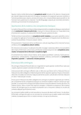 Aquesta matèria també desenvolupa la competència social centrada en les relacions interpersonals
per mitjà de l’adquisició de valors com el respecte, l’acceptació o la cooperació, que seran transferits a
l’activitat quotidiana (jocs, esports, activitats en la natura, etc.). Les possibilitats expressives del cos i de
l’activitat motriu potenciaran la creativitat i l’ús dels llenguatges corporals per transmetre sentiments i
emocions que humanitzen el contacte personal.

Aportacions de la matèria a les competències bàsiques
La matèria d’educació física contribueix al desenvolupament de les competències bàsiques, essencialment
a la de coneixement i interacció amb el món, mitjançant la interacció del propi cos i l’espai determinat,
el coneixement, la pràctica i la valoració de l’activitat física per a preservar la salut.

També contribueix essencialment a la competència social i ciutadana, ja que ajuda a aprendre a conviu-
re, acceptar les regles per al funcionament col·lectiu, la participació i el respecte envers les diferències i
conèixer les possibilitats i limitacions pròpies i alienes.

El reconeixement i l’apreciació de les manifestacions culturals específiques de la motricitat humana
col·labora amb la competència cultural i artística.

Els intercanvis comunicatius i la valoració crítica dels missatges i estereotips referits al cos procedents
dels mitjans d’informació i comunicació, contribueixen al desenvolupament de la competència comu-
nicativa i al tractament de la informació i competència digital.

El coneixement d’un mateix o d’una mateixa i de les pròpies possibilitats i carències, l’autosuperació,
perseverança i actitud positiva, i l’organització individual i col·lectiva, contribueixen a la competència
d’aprendre a aprendre i a l’autonomia i iniciativa personal.

Estructura dels continguts
Els continguts d’educació física de cada curs s’organitzen en quatre apartats: condició física i salut, jocs
i esports, expressió corporal i activitats en el medi natural.

L’estructuració dels continguts reflecteix cada un dels eixos que donen sentit a l’educació física en
l’educació secundària obligatòria: el desenvolupament de les capacitats cognitives, físiques, emocionals i
relacionals vinculades a la motricitat, l’adquisició de formes socials i culturals de la motricitat, l’educació
en valors i l’educació per a la salut.

Encara que en l’educació secundària obligatòria els continguts es presentin organitzats per matèries,
per a l’assoliment de les competències bàsiques és convenient establir-hi relacions sempre que sigui
possible. La connexió entre continguts de matèries diverses mostra les diferents maneres de tractar una
mateixa situació i dóna un sentit més ampli als conceptes i n’afavoreix la comprensió. De la mateixa
manera, els continguts que en una matèria es presenten com a instrument, trobaran en una altra els
contextos adequats que els donaran sentit.

Les connexions poden establir-se amb naturalitat en situacions de relació amb l’entorn i la vida diària.
Al final dels continguts de cada curs es concreten les connexions que es poden establir amb d’altres
matèries; la proposta que es fa té un caràcter orientatiu i en cap cas és exhaustiva.




                                                                                              Matèries. Educació física 131
 