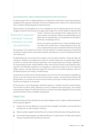 Consideracions sobre el desenvolupament del currículum
    En aquesta etapa cal fer un treball específic per a la millora de la condició física. A partir de la valoració i
    acceptació de les capacitats individuals, l’alumnat ha d’esforçar-se per millorar el seu nivell de condició
    física i contribuir al desenvolupament corporal harmònic.

   Aquesta millora s’ha d’enquadrar en un marc saludable, per això és important que els nois i les noies
   coneguin els beneficis de l’activitat física regular sobre l’organisme. Han de treballar-se específicament
                                           l’anàlisi i valoració crítica de determinats models presents a la
Partint de les capacitats nostra societat, amb especial incidència en problemàtiques que es
                                           poden donar en aquestes edats, com el sedentarisme, els trastorns
 individuals, l’alumnat                    alimentaris i les pràctiques de risc.
  millorarà el seu nivell                  Els jocs i els esports es presenten com a mitjans de treball, tant per
   de condició física.                     a la millora de la condició física i el desenvolupament de les rela-
                                           cions interpersonals com per al coneixement de formes d’activitat
    física aptes per a la competició, la recreació i el temps de lleure. En aquestes pràctiques és fonamental
    la valoració i respecte per les normes, pels companys i pels adversaris, així com el respecte pel material
    i les instal·lacions.

    El treball d’equip per a la consecució d’un objectiu comú als esports col·lectius i l’afany de millora als
    individuals i d’adversari són aspectes que cal tenir en compte. Evidentment, en aquesta etapa l’esport
    ha de tenir un caràcter obert a diverses especialitats, amb una participació que no estigui supeditada a
    les característiques de sexe, nivells d’habilitat o altres criteris de discriminació; ha de respondre a plan-
    tejaments més enllà dels competitius. En conseqüència, cal fomentar l’esperit crític en el tractament
    d’alguns esports i activitats físiques als mitjans de comunicació i en la societat en general i valorar-ne
    els aspectes positius com l’esforç o el treball d’equip.

    Les activitats en el medi natural s’han de presentar com una forma més d’activitat física saludable que
    permet, a més del contacte amb el medi natural terrestre o aquàtic, una possibilitat d’utilització del
    temps de lleure. Les activitats a la natura han de ser també una eina per a la valoració del medi natural i
    fomentar-ne el respecte i la conservació.

    En les activitats, no s’han de perseguir rendiments esportius ni resultats concrets en proves físiques.
    S’ha de valorar la millora i esforç individuals, així com la cooperació activa amb el grup, i tenir sempre
    molt present que l’objectiu final de l’educació física a l’educació secundària obligatòria és la formació de
    persones físicament actives, saludables i participatives.

    OBJECTIUS
    La matèria d’educació física de l’educació secundària obligatòria té com a objectiu el desenvolupament
    de les capacitats següents:

    1.	   Conèixer els trets que defineixen una activitat física saludable i els beneficis que l’activitat física
          comporta per a la salut individual i col·lectiva.

    2.	   Valorar la pràctica regular d’activitat física com a mitjà de millora de la salut i de la qualitat de vida.

    3.	   Fer activitats físiques dirigides a la millora de l’eficiència i la riquesa motriu i la millora de la condició
          física per respondre davant de diferents situacions.



                                                                                                     Matèries. Educació física 132
 