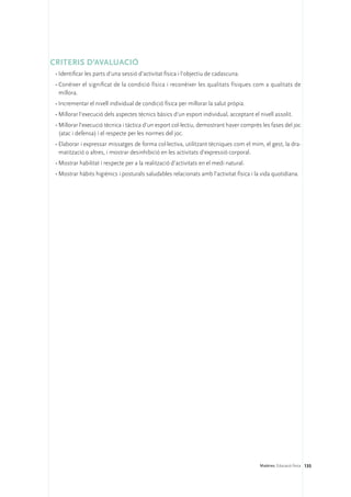 CRITERIS D’AVALUACIÓ
 •	Identificar les parts d’una sessió d’activitat física i l’objectiu de cadascuna.
 •	Conèixer el significat de la condició física i reconèixer les qualitats físiques com a qualitats de
   millora.
 •	Incrementar el nivell individual de condició física per millorar la salut pròpia.
 •	Millorar l’execució dels aspectes tècnics bàsics d’un esport individual, acceptant el nivell assolit.
 •	Millorar l’execució tècnica i tàctica d’un esport col·lectiu, demostrant haver comprès les fases del joc
   (atac i defensa) i el respecte per les normes del joc.
 •	Elaborar i expressar missatges de forma col·lectiva, utilitzant tècniques com el mim, el gest, la dra-
   matització o altres, i mostrar desinhibició en les activitats d’expressió corporal.
 •	Mostrar habilitat i respecte per a la realització d’activitats en el medi natural.
 •	Mostrar hàbits higiènics i posturals saludables relacionats amb l’activitat física i la vida quotidiana.




                                                                                          Matèries. Educació física 135
 