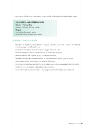 •	Cerca prèvia d’informació sobre l’indret, natural o urbà, en el qual es desenvolupin les activitats.


  ConNEXIONS amb altres matèries
   Ciències de la naturalesa
 ·	Respecte i valoració del medi natural.
   Llengua
 ·	Interacció oral en jocs i esports.
 ·	Desinhibició en activitats comunicatives.


CRITERIS D’AVALUACIÓ
 •	Identificar els objectius de l’escalfament i recopilar activitats, estiraments i exercicis de mobilitat
   articular apropiats per a l’escalfament.
 •	Incrementar el nivell individual de condició física per millorar la salut.
 •	Valorar la freqüència cardíaca com a indicador de la intensitat de l’esforç.
 •	Millorar l’execució dels aspectes tècnics d’un esport individual.
 •	Manifestar actituds de cooperació, tolerància i esportivitat en els esports i jocs col·lectius.
 •	Mostrar autocontrol i participació en les activitats d’oposició.
 •	Crear i posar en pràctica una seqüència harmònica de moviments corporals a partir d’un ritme triat.
 •	Conèixer la importància de la pràctica d’activitats a la natura.
 •	Cercar informació de diferents mitjans i recursos per planificar les sortides al medi natural.




                                                                                          Matèries. Educació física 137
 