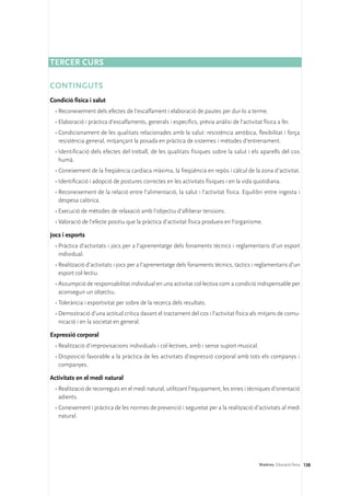 Tercer curs

CONTINGUTS
Condició física i salut
  •	Reconeixement dels efectes de l’escalfament i elaboració de pautes per dur-lo a terme.
  •	Elaboració i pràctica d’escalfaments, generals i específics, prèvia anàlisi de l’activitat física a fer.
  •	Condicionament de les qualitats relacionades amb la salut: resistència aeròbica, flexibilitat i força
    resistència general, mitjançant la posada en pràctica de sistemes i mètodes d’entrenament.
  •	Identificació dels efectes del treball, de les qualitats físiques sobre la salut i els aparells del cos
    humà.
  •	Coneixement de la freqüència cardíaca màxima, la freqüència en repòs i càlcul de la zona d’activitat.
  •	Identificació i adopció de postures correctes en les activitats físiques i en la vida quotidiana.
  •	Reconeixement de la relació entre l’alimentació, la salut i l’activitat física. Equilibri entre ingesta i
    despesa calòrica.
  •	Execució de mètodes de relaxació amb l’objectiu d’alliberar tensions.
  •	Valoració de l’efecte positiu que la pràctica d’activitat física produeix en l’organisme.

Jocs i esports
  •	Pràctica d’activitats i jocs per a l’aprenentatge dels fonaments tècnics i reglamentaris d’un esport
    individual.
  •	Realització d’activitats i jocs per a l’aprenentatge dels fonaments tècnics, tàctics i reglamentaris d’un
    esport col·lectiu.
  •	Assumpció de responsabilitat individual en una activitat col·lectiva com a condició indispensable per
    aconseguir un objectiu.
  •	Tolerància i esportivitat per sobre de la recerca dels resultats.
  •	Demostració d’una actitud crítica davant el tractament del cos i l’activitat física als mitjans de comu-
    nicació i en la societat en general.

Expressió corporal
  •	Realització d’improvisacions individuals i col·lectives, amb i sense suport musical.
  •	Disposició favorable a la pràctica de les activitats d’expressió corporal amb tots els companys i
    companyes.

Activitats en el medi natural
  •	Realització de recorreguts en el medi natural, utilitzant l’equipament, les eines i tècniques d’orientació
    adients.
  •	Coneixement i pràctica de les normes de prevenció i seguretat per a la realització d’activitats al medi
    natural.




                                                                                              Matèries. Educació física 138
 