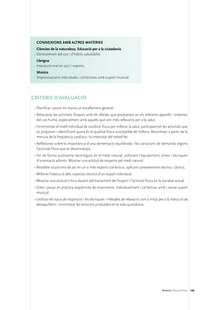ConNEXIONS amb altres matèries
   Ciències de la naturalesa. Educació per a la ciutadania
 ·	Coneixement del cos i d’hàbits saludables.
   Llengua
 ·	Interacció oral en jocs i esports.
   Música
 ·	Improvisacions individuals i col·lectives amb suport musical.




CRITERIS D’AVALUACIÓ
 •	Planificar i posar en marxa un escalfament general.
 •	Relacionar les activitats físiques amb els efectes que produeixen en els diferents aparells i sistemes
   del cos humà, especialment amb aquells que són més rellevants per a la salut.
 •	Incrementar el nivell individual de condició física per millorar la salut, participant en les activitats que
   es proposen i identificant quina és la qualitat física susceptible de millora. Reconèixer a partir de la
   mesura de la freqüència cardíaca i la intensitat del treball fet.
 •	Reflexionar sobre la importància d’una alimentació equilibrada i les variacions de demanda segons
   l’activitat física que es desenvolupa.
 •	Fer de forma autònoma recorreguts en el medi natural, utilitzant l’equipament, eines i tècniques
   d’orientació adients. Mostrar una actitud de respecte pel medi natural.
 •	Resoldre situacions de joc en un o més esports col·lectius, aplicant coneixements tècnics i tàctics.
 •	Millorar l’execució dels aspectes tècnics d’un esport individual.
 •	Mostrar una actitud crítica davant del tractament de l’esport i l’activitat física en la societat actual.
 •	Crear i posar en pràctica seqüències de moviments, individualment i col·lectiva, amb i sense suport
   musical.
 •	Utilitzar els tipus de respiració i les tècniques i mètodes de relaxació com a mitjà per a la reducció de
   desequilibris i minimitzar les tensions produïdes en la vida quotidiana.




                                                                                            Matèries. Educació física 139
 