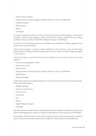 •	Educació visual i plàstica
  •	Llengua catalana i literatura, llengua castellana i literatura i aranès, a la Vall d’Aran
  •	Llengua estrangera
  •	Matemàtiques
  •	Música
  •	Tecnologies

En cadascú d’aquests tres primers cursos tot l’alumnat ha de fer les matèries següents: ciències de la
naturalesa, ciències socials, geografia i història, educació física, llengua catalana i literatura, llengua
castellana i literatura, aranès, a la Vall d’Aran, llengua estrangera i matemàtiques.

En el tercer curs la matèria de ciències de la naturalesa es pot desdoblar en biologia i geologia, d’una
banda, i física i química, de l’altra.

Cada centre pot proposar i organitzar matèries optatives en els tres primers cursos dins del marge
horari establert. En l’oferta de matèries optatives els centres han d’oferir una segona llengua estrangera
i cultura clàssica.

L’alumnat de quart curs de l’educació secundària obligatòria ha de cursar les matèries comunes
següents:
  •	Ciències socials, geografia i història
  •	Educació ètica cívica
  •	Educació física
  •	Llengua catalana i literatura, llengua castellana i literatura i aranès, a la Vall d’Aran
  •	Matemàtiques
  •	Llengua estrangera

A més de les matèries enumerades anteriorment, l’alumnat ha de cursar tres matèries optatives espe-
cífiques d’entre les següents:
  •	Biologia i geologia
  •	Educació visual i plàstica
  •	Física i química
  •	Informàtica
  •	Llatí
  •	Música
  •	Segona llengua estrangera
  •	Tecnologia

Els centres informen i orienten l’alumnat perquè l’elecció de matèries optatives específiques serveixi per con-
solidar aprenentatges bàsics o puguin ser útils per a estudis posteriors o per incorporar-se al món laboral.

Amb l’objectiu d’orientar l’alumnat, les matèries optatives de quart curs es poden agrupar en diferents
opcions, d’acord amb els estudis posteriors que vulguin fer o d’acord amb les seves preferències.




                                                                                                Estructura de l’etapa 14
 