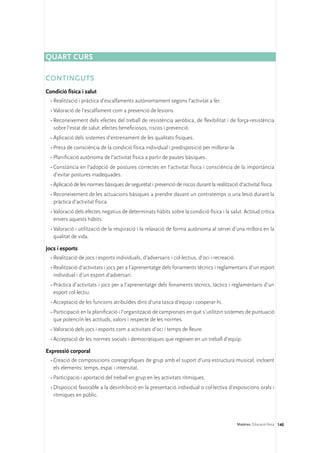 Quart curs

CONTINGUTS
Condició física i salut
  •	Realització i pràctica d’escalfaments autònomament segons l’activitat a fer.
  •	Valoració de l’escalfament com a prevenció de lesions.
  •	Reconeixement dels efectes del treball de resistència aeròbica, de flexibilitat i de força-resistència
    sobre l’estat de salut: efectes beneficiosos, riscos i prevenció.
  •	Aplicació dels sistemes d’entrenament de les qualitats físiques.
  •	Presa de consciència de la condició física individual i predisposició per millorar-la.
  •	Planificació autònoma de l’activitat física a partir de pautes bàsiques.
  •	Constància en l’adopció de postures correctes en l’activitat física i consciència de la importància
    d’evitar postures inadequades.
  •	Aplicació de les normes bàsiques de seguretat i prevenció de riscos durant la realització d’activitat física.
  •	Reconeixement de les actuacions bàsiques a prendre davant un contratemps o una lesió durant la
    pràctica d’activitat física.
  •	Valoració dels efectes negatius de determinats hàbits sobre la condició física i la salut. Actitud crítica
    envers aquests hàbits.
  •	Valoració i utilització de la respiració i la relaxació de forma autònoma al servei d’una millora en la
    qualitat de vida.

Jocs i esports
  •	Realització de jocs i esports individuals, d’adversaris i col·lectius, d’oci i recreació.
  •	Realització d’activitats i jocs per a l’aprenentatge dels fonaments tècnics i reglamentaris d’un esport
    individual i d’un esport d’adversari.
  •	Pràctica d’activitats i jocs per a l’aprenentatge dels fonaments tècnics, tàctics i reglamentaris d’un
    esport col·lectiu.
  •	Acceptació de les funcions atribuïdes dins d’una tasca d’equip i cooperar-hi.
  •	Participació en la planificació i l’organització de campionats en què s’utilitzin sistemes de puntuació
    que potenciïn les actituds, valors i respecte de les normes.
  •	Valoració dels jocs i esports com a activitats d’oci i temps de lleure.
  •	Acceptació de les normes socials i democràtiques que regeixen en un treball d’equip.

Expressió corporal
  •	Creació de composicions coreogràfiques de grup amb el suport d’una estructura musical, incloent
    els elements: temps, espai i intensitat.
  •	Participació i aportació del treball en grup en les activitats rítmiques.
  •	Disposició favorable a la desinhibició en la presentació individual o col·lectiva d’exposicions orals i
    rítmiques en públic.




                                                                                                Matèries. Educació física 140
 