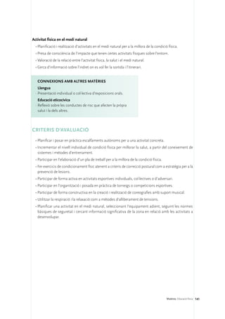 Activitat física en el medi natural
  •	Planificació i realització d’activitats en el medi natural per a la millora de la condició física.
  •	Presa de consciència de l’impacte que tenen certes activitats físiques sobre l’entorn.
  •	Valoració de la relació entre l’activitat física, la salut i el medi natural.
  •	Cerca d’informació sobre l’indret on es vol fer la sortida i l’itinerari.


   ConNEXIONS amb altres matèries
    Llengua
  ·	Presentació individual o col·lectiva d’exposicions orals.
    Educació eticocívica
  ·	Reflexió sobre les conductes de risc que afecten la pròpia
    salut i la dels altres.



CRITERIS D’AVALUACIÓ
  •	Planificar i posar en pràctica escalfaments autònoms per a una activitat concreta.
  •	Incrementar el nivell individual de condició física per millorar la salut, a partir del coneixement de
    sistemes i mètodes d’entrenament.
  •	Participar en l’elaboració d’un pla de treball per a la millora de la condició física.
  •	Fer exercicis de condicionament físic atenent a criteris de correcció postural com a estratègia per a la
    prevenció de lesions.
  •	Participar de forma activa en activitats esportives individuals, col·lectives o d’adversari.
  •	Participar en l’organització i posada en pràctica de torneigs o competicions esportives.
  •	Participar de forma constructiva en la creació i realització de coreografies amb suport musical.
  •	Utilitzar la respiració i la relaxació com a mètodes d’alliberament de tensions.
  •	Planificar una activitat en el medi natural, seleccionant l’equipament adient, seguint les normes
    bàsiques de seguretat i cercant informació significativa de la zona en relació amb les activitats a
    desenvolupar.




                                                                                              Matèries. Educació física 141
 