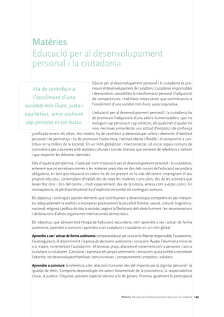 Matèries
   Educació per al desenvolupament
   personal i la ciutadania
                                            Educar per al desenvolupament personal i la ciutadania és pro-
   Ha de contribuir a                       moure el desenvolupament de ciutadans i ciutadanes responsables
                                            i democràtics i possibilitar la transformació personal i l’adquisició
   l’assoliment d’una                       de competències i habilitats necessàries que contribueixin a
                                            l’assoliment d’una societat més lliure, justa i equitativa.
societat més lliure, justa i
equitativa, sense excloure                   L’educació per al desenvolupament personal i la ciutadania ha
                                             de promoure l’adquisició d’uns valors humanitzadors, que no
cap persona ni col·lectiu.                   excloguin cap persona ni cap col·lectiu, els quals han d’ajudar els
                                             nois i les noies a manifestar una actitud d’empatia i de confiança
   justificada envers els altres. Així mateix, ha de contribuir a desenvolupar valors i elements d’identitat
   personal i de pertinença i ha de promoure l’autocrítica, l’actitud oberta i flexible i el compromís a con-
   tribuir en la millora de la societat. En un món globalitzat i interconnectat cal cercar espais comuns de
   convivència per a alumnes amb realitats culturals i socials diverses que serveixin de referència a tothom
   i que respectin les diferents identitats.

   Des d’aquesta perspectiva, s’opta pel nom d’educació per al desenvolupament personal i la ciutadania,
   entenent que no es redueix només a les matèries prescrites en dos dels cursos de l’educació secundària
   obligatòria, en tant que educació en valors ha de ser present en la vida del centre, impregnant el seu
   projecte educatiu, contemplant el treball des de totes les matèries curriculars, des de les activitats que
   tenen lloc dins i fora del centre i, molt especialment, des de la tutoria, entesa com a espai comú. En
   conseqüència, el pla d’acció tutorial ha d’explicitar-ne també els continguts comuns.

   Els objectius i continguts aporten elements que contribueixen a desenvolupar competències per interpre-
   tar adequadament la realitat i a incorporar positivament la pluralitat familiar, sexual, cultural, lingüística,
   nacional, religiosa i política de tota la societat, segons la Declaració dels drets humans i les recomanacions
   i declaracions d’altres organismes internacionals democràtics.

   Els objectius, que abracen tota l’etapa de l’educació secundària, són: aprendre a ser i actuar de forma
   autònoma, aprendre a conviure i aprendre a ser ciutadans i ciutadanes en un món global.

   Aprendre a ser i actuar de forma autònoma comporta educar per viure en la llibertat responsable, l’autoestima,
   l’autoregulació, el discerniment i la presa de decisions autònoma i conscient. Ajudar l’alumnat a mirar-se
   a si mateix, incrementant l’autodomini i el benestar propi, afavoreix el creixement com a persones i com a
   ciutadans o ciutadanes. Gestionar i expressar els propis sentiments i emocions ajuda també a reconèixer
   l’alteritat, tot desenvolupant habilitats comunicatives i comportaments empàtics i solidaris.

   Aprendre a conviure fa referència a les relacions humanes des del respecte per la dignitat personal i la
   igualtat de drets. Comporta desenvolupar els valors fonamentals de la convivència, la responsabilitat
   cívica, la justícia i l’equitat, prestant especial atenció a la de gènere. Promou igualment la participació




                                                                 Matèries. Educació per al desenvolupament personal i la ciutadania 142
 