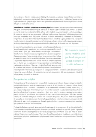 democràtica en el centre escolar, usant el diàleg i la mediació per abordar els conflictes i identificant i
rebutjant els comportaments i actituds discriminatòries envers persones i col·lectius. Suposa també
superar estereotips i prejudicis per mitjà d’una aproximació respectuosa a la diversitat personal i cultural,
defugint un relativisme acrític.

Aprendre a ser ciutadans i ciutadanes en un món global adquireix en l’educació secundària una dimensió
més gran, tot aprofundint en continguts ja tractats en el cicle superior de l’educació primària. Es pretén
no només el coneixement sinó també la reflexió sobre els drets i deures cívics com a referències ètiques
de conducta, així com la seva assumpció i defensa. Implica també el conreu d’habilitats que permetin
participar activament en la vida cívica, assumint els valors democràtics i coneixent els fonaments i
l’organització de l’estat democràtic i les formes de participació ciutadana. Suposa, en definitiva, analitzar les
transformacions i desequilibris existents en el món actual, valorant críticament les causes que provoquen
les desigualtats i adquirint el compromís individual i col·lectiu per fer un món més just i equitatiu.

Al costat d’aquests objectius genèrics per a tota l’etapa de l’educació
secundària obligatòria, s’expliciten uns continguts més específics per als
cursos tercer i quart, per a les matèries d’educació per a la ciutadania i
                                                                                 No es redueix només
drets humans i educació eticocívica, respectivament. El desenvolupament           a una matèria, sinó
d’aquests continguts ha de servir, també, per fomentar, reconèixer i valorar
les bones pràctiques i les iniciatives del professorat i l’alumnat que tendeixen
                                                                                 que ha de ser present
a augmentar el bon clima escolar, amb el màxim de coherència entre el              en tot moment en
que es diu i el que es practica dins l’organització del centre i de l’aula.
Ha d’ajudar, en definitiva, l’alumnat a l’anàlisi, la reflexió i la comprensió     la vida del centre.
de la realitat que l’envolta per descobrir la pluralitat d’interpretacions
i la complexitat d’interessos que subjauen en cada posicionament i per saber que la desconfiança i la
inseguretat porten al rebuig i als prejudicis, i ser conscient que sovint allò que es veu depèn més de la
pròpia percepció que del fet observat.

Competències pròpies
L’educació per al desenvolupament personal i la ciutadania contribueix al desenvolupament de les
competències bàsiques però, de manera especial i directa, de les centrades en conviure i habitar el món
(competència social i ciutadana i competència en el coneixement i la interacció amb el món físic), ja
que propicia l’adquisició d’habilitats per viure en societat i exercir la ciutadania democràtica; afavoreix
la universalització de les pròpies aspiracions i drets per a totes les persones; ajuda a generar valors
com la cooperació, la solidaritat, el compromís i la participació; valora la conquesta dels drets humans
i rebutja els conflictes entre grups humans i les situacions d’injustícia. Així, aspira al desenvolupament
de la igualtat de drets i oportunitats i fomenta la igualtat efectiva entre homes i dones, tot valorant-ne la
diferència de sexes, però reconeixent-ne alhora la igualtat de drets i rebutjant els estereotips i prejudicis
que fomenten situacions discriminatòries.

L’educació afectivoemocional, la convivència, la participació, el coneixement de la diversitat i de les
situacions de discriminació i injustícia permeten consolidar les habilitats socials, ajuden a generar
sentiments d’identitat compartida i a reconèixer, acceptar i assumir hàbits cívics per mitjà de la seva
pràctica. S’afavoreix, en definitiva, que l’alumnat, i alhora futurs ciutadans i ciutadanes, assimili destreses
per conviure i construir societats més cohesionades, lliures i equitatives amb un sentiment d’identitat
compartida.




                                                               Matèries. Educació per al desenvolupament personal i la ciutadania 143
 