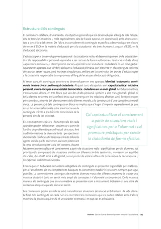 Estructura dels continguts
El currículum estableix, d’una banda, els objectius generals que cal desenvolupar al llarg de tota l’etapa,
des de totes les matèries i, molt especialment, des de l’acció tutorial, en coordinació amb altres activi-
tats a dins i fora del centre. De l’altra, es consideren els continguts específics a desenvolupar en el curs
de tercer d’ESO en la matèria d’educació per a la ciutadania i els drets humans i, a quart d’ESO, en la
d’educació eticocívica.

L’educació per al desenvolupament personal i la ciutadania inclou el desenvolupament de la pròpia iden-
titat i la responsabilitat personal –aprendre a ser i actuar de forma autònoma–, la relació amb els altres
–aprendre a conviure–, i el compromís social –aprendre a ser ciutadans i ciutadanes en un món global.
Aquests tres apartats, que també s’apliquen a l’educació primària, són presents en els continguts concrets
dels cursos tercer i quart, amb les seves singularitats, vetllant per la continuïtat del procés d’educació per
a la ciutadania responsable i compromesa al llarg de les etapes d’educació obligatòria.

Al tercer curs, els continguts anteriors es desenvolupen en tres apartats: identitat i autonomia, convi-
vència i valors cívics i pertinença i ciutadania. Al quart curs, els apartats són: capacitat crítica i iniciativa
personal, valors ètics per a una societat democràtica i ciutadania en un món global. Ambdues matèries
s’estructuren, doncs, en tres blocs que van des d’allò personal i pròxim a allò més general i global, si
bé la darrera se centra en la reflexió ètica que comença en les relacions afectives amb l’entorn proper
per contribuir, a través del plantejament dels dilemes morals, a la construcció d’una consciència moral
cívica. La presentació dels continguts en blocs no implica que s’hagin d’impartir separadament, ja que
estan fortament relacionats entre si en tractar-se de
continguts referits a les diferents dimensions de la
persona dins la col·lectivitat.                             Cal contextualitzar el coneixement
Els coneixements bàsics i fonamentals de cada                      a partir de situacions reals i
apartat es poden seleccionar i seqüenciar a partir de        significatives per a l’alumnat i cal
l’anàlisi de problemàtiques o l’estudi de casos, fent
ús d’informacions de diverses fonts i perspectives i           promoure pràctiques per exercir
abordant els conflictes d’interessos entre els diferents
agents socials que hi intervenen, així com potenciant
                                                              la ciutadania de forma efectiva.
la cerca de solucions per la via del consens. Aquest
fet permet contextualitzar el coneixement a partir de situacions reals i significatives per als alumnes, tot
prioritzant la comparació de situacions similars en diferents àmbits territorials, mantenint un equilibri
d’escales, des d’allò local a allò global, sense perdre de vista les diferents dimensions de la ciutadania i,
en especial, la dimensió europea.

Encara que en l’educació secundària obligatòria els continguts es presentin organitzats per matèries,
per a l’assoliment de les competències bàsiques és convenient establir-hi relacions sempre que sigui
possible. La connexió entre continguts de matèries diverses mostra les diferents maneres de tractar una
mateixa situació i dóna un sentit més ampli als conceptes i n’afavoreix la comprensió. De la mateixa
manera, els continguts que en una matèria es presenten com a instrument, trobaran en una altra els
contextos adequats que els donaran sentit.

Les connexions poden establir-se amb naturalitat en situacions de relació amb l’entorn i la vida diària.
Al final dels continguts de cada curs es concreten les connexions que es poden establir amb d’altres
matèries; la proposta que es fa té un caràcter orientatiu i en cap cas és exhaustiva.




                                                             Matèries. Educació per al desenvolupament personal i la ciutadania 145
 
