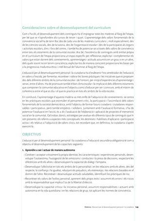 Consideracions sobre el desenvolupament del currículum
Com s’ha dit, el desenvolupament dels continguts ha d’impregnar totes les matèries al llarg de l’etapa,
per bé que se n’aprofundeix als cursos de tercer i quart. L’aprenentatge dels valors fonamentals de la
convivència social ha de tenir lloc des de cada una de les matèries curriculars i, molt especialment, des
de les ciències socials, des de la tutoria, des de l’organització escolar i des de la participació als òrgans
i activitats escolars, dins i fora del centre, i també ha de potenciar-se a través dels valors de convivència
entre tots els estaments de la comunitat escolar. Ara bé, l’existència de continguts amb entitat pròpia
en el currículum de l’etapa proporciona un espai específic per reflexionar, explicitar i complementar els
valors que estan darrere dels coneixements, aprenentatges i actituds assumits en un grau o en un altre,
dels quals sovint no en tenim consciència; explicitar-los de manera conscient proporciona les bases per
a la progressiva maduresa ètica i intel·lectual de l’alumnat al llarg de l’etapa.

L’educació per al desenvolupament personal i la ciutadania ha d’esdevenir l’eix vertebrador de l’educació
en valors a l’escola, per fomentar, reconèixer i valorar les bones pràctiques i les iniciatives que es proposen
des dels diferents àmbits de la comunitat escolar i de l’entorn, per mitjà d’experiències d’aprenentatge i
servei, entre d’altres. Ha de promoure també el bon clima escolar i la implicació dels diferents estaments
que componen la comunitat educativa en l’objectiu comú d’educar per ser i conviure, amb el màxim de
coherència entre el que es diu i el que es practica en tots els àmbits de la vida escolar.

En conclusió, l’aprenentatge d’aquesta matèria va més enllà de l’adquisició de coneixements: se centra
en les pràctiques escolars que estimulen el pensament crític, la participació i l’assimilació dels valors
fonamentals de la societat democràtica, amb l’objectiu de formar futurs ciutadans i ciutadanes respon-
sables i participatius, però també empàtics i solidaris. Juntament amb l’avaluació formativa, s’ha de
potenciar l’avaluació en l’acció, és a dir, l’avaluació de l’elaboració i aplicació de projectes d’intervenció
social en la comunitat. Cal trobar, doncs, estratègies per avaluar els diferents tipus de continguts que hi
són presents: els referits a aspectes més conceptuals; les destreses i habilitats d’aplicació i participació
activa i els relatius a l’adquisició de valors cívics, tot recordant que, en definitiva, la ciutadania s’aprèn
exercint-la.

OBJECTIUS
L’educació per al desenvolupament personal i la ciutadania a l’educació secundària obligatòria té com a
objectiu el desenvolupament de les capacitats següents:

1.	 Aprendre a ser i actuar de manera autònoma
 •	Conèixer i acceptar críticament la pròpia identitat, les característiques i experiències personals, desen-
   volupar l’autoestima, l’autogestió de les emocions i conductes i la presa de decisions, respectant les
   diferències amb els altres i desenvolupant la capacitat de diàleg i l’empatia.
 •	Desenvolupar l’afectivitat en tots els àmbits de la personalitat i en les relacions amb els altres, des del
   respecte, la confiança i la igualtat, rebutjant els prejudicis, els estereotips i les relacions basades en el
   domini de l’altre. Reconèixer i desenvolupar actituds saludables, identificant les pràctiques de risc.
 •	Reconèixer els valors de l’esforç personal, aprenent dels propis èxits i assumint els errors i els riscos
   amb la responsabilitat que implica l’ús de la llibertat d’elecció.
 •	Desenvolupar la capacitat crítica i la iniciativa personal, assumint responsabilitats i actuant amb
   autonomia en la vida quotidiana i en les relacions de grup, tot aplicant les normes de convivència.




                                                              Matèries. Educació per al desenvolupament personal i la ciutadania 146
 