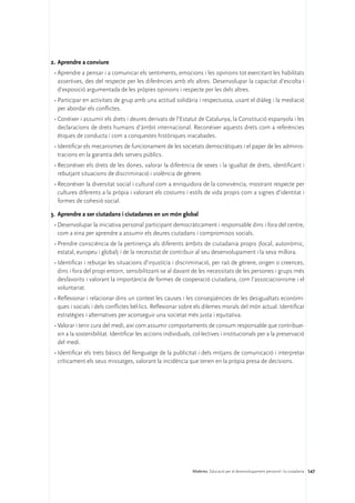 2.	Aprendre a conviure
 •	Aprendre a pensar i a comunicar els sentiments, emocions i les opinions tot exercitant les habilitats
   assertives, des del respecte per les diferències amb els altres. Desenvolupar la capacitat d’escolta i
   d’exposició argumentada de les pròpies opinions i respecte per les dels altres.
 •	Participar en activitats de grup amb una actitud solidària i respectuosa, usant el diàleg i la mediació
   per abordar els conflictes.
 •	Conèixer i assumir els drets i deures derivats de l’Estatut de Catalunya, la Constitució espanyola i les
   declaracions de drets humans d’àmbit internacional. Reconèixer aquests drets com a referències
   ètiques de conducta i com a conquestes històriques inacabades.
 •	Identificar els mecanismes de funcionament de les societats democràtiques i el paper de les adminis-
   tracions en la garantia dels serveis públics.
 •	Reconèixer els drets de les dones, valorar la diferència de sexes i la igualtat de drets, identificant i
   rebutjant situacions de discriminació i violència de gènere.
 •	Reconèixer la diversitat social i cultural com a enriquidora de la convivència, mostrant respecte per
   cultures diferents a la pròpia i valorant els costums i estils de vida propis com a signes d’identitat i
   formes de cohesió social.

3.	 Aprendre a ser ciutadans i ciutadanes en un món global
 •	Desenvolupar la iniciativa personal participant democràticament i responsable dins i fora del centre,
   com a eina per aprendre a assumir els deures ciutadans i compromisos socials.
 •	Prendre consciència de la pertinença als diferents àmbits de ciutadania propis (local, autonòmic,
   estatal, europeu i global) i de la necessitat de contribuir al seu desenvolupament i la seva millora.
 •	Identificar i rebutjar les situacions d’injustícia i discriminació, per raó de gènere, origen o creences,
   dins i fora del propi entorn, sensibilitzant-se al davant de les necessitats de les persones i grups més
   desfavorits i valorant la importància de formes de cooperació ciutadana, com l’associacionisme i el
   voluntariat.
 •	Reflexionar i relacionar dins un context les causes i les conseqüències de les desigualtats econòmi-
   ques i socials i dels conflictes bèl·lics. Reflexionar sobre els dilemes morals del món actual. Identificar
   estratègies i alternatives per aconseguir una societat més justa i equitativa.
 •	Valorar i tenir cura del medi, així com assumir comportaments de consum responsable que contribuei-
   xin a la sostenibilitat. Identificar les accions individuals, col·lectives i institucionals per a la preservació
   del medi.
 •	Identificar els trets bàsics del llenguatge de la publicitat i dels mitjans de comunicació i interpretar
   críticament els seus missatges, valorant la incidència que tenen en la pròpia presa de decisions.




                                                                Matèries. Educació per al desenvolupament personal i la ciutadania 147
 