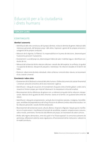 Educació per a la ciutadania
i drets humans
Tercer curs

CONTINGUTS
Identitat i autonomia
 •	Identificació dels trets constitutius de la pròpia identitat, inclosa la identitat de gènere. Valoració dels
   interessos personals, del benestar propi i dels altres. Expressió i gestió de les pròpies emocions i
   autogestió de les pròpies conductes.
 •	Valoració de la dignitat, la llibertat i la responsabilitat en la presa de decisions, desenvolupant
   l’autonomia personal i l’autoestima.
 •	Coneixement i cura del propi cos, desenvolupant hàbits de salut i mobilitat segura i identificant con-
   ductes de risc.
 •	Valoració de la diversitat de les relacions afectives i sexuals des del respecte, la confiança, la igualtat
   i la capacitat de decisió, rebutjant els prejudicis i estereotips i les relacions basades en el domini de
   l’altre.
 •	Distinció i relació entre els drets individuals i drets col·lectius i entre els drets i deures, tot reconeixent
   el seu caràcter universal.

Convivència i valors cívics
 •	Coneixement de la Declaració universal dels drets humans i d’altres documents de caràcter fonamental
   i universal i presa de consciència de la seva necessitat i vigència.
 •	Identificació i rebuig de situacions d’incompliment d’aquests drets d’àmbit global i anàlisi de la
   situació en l’entorn proper, per mitjà de l’observació i la interpretació crítica de la realitat.
 •	Reconeixement de les diferències de gènere com un element enriquidor de les relacions interper-
   sonals. Valoració de la igualtat de drets d’homes i dones en la família i en qualsevol altre àmbit de
   relació.
 •	Identificació i rebuig de comportaments i actituds discriminatòries (sexistes, misògines, homofòbi-
   ques, xenòfobes de preponderància de la força física) en els diferents àmbits relacionals escolars i en
   les relacions personals i socials d’àmbit extraescolar.
 •	Reconeixement de la diversitat social, cultural, afectiva i d’opcions religioses i laiques que es manifes-
   ten en el nostre entorn i manifestació d’actituds de sensibilitat, respecte i empatia envers costums,
   valors morals, sentiments i formes de vida diferents als propis, tot reconeixent els valors comuns.
 •	Anàlisi dels règims democràtics, entre els quals hi ha l’Estat espanyol i la comunitat autònoma de
   pertinença, reflexionant sobre les seves regulacions, el funcionament de les institucions i valorant-ne
   el model contributiu.




                                                               Matèries. Educació per al desenvolupament personal i la ciutadania 148
 