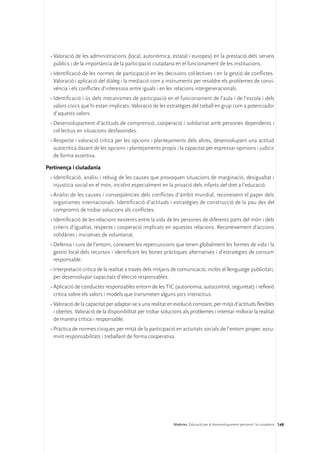 •	Valoració de les administracions (local, autonòmica, estatal i europea) en la prestació dels serveis
   públics i de la importància de la participació ciutadana en el funcionament de les institucions.
 •	Identificació de les normes de participació en les decisions col·lectives i en la gestió de conflictes.
   Valoració i aplicació del diàleg i la mediació com a instruments per resoldre els problemes de convi-
   vència i els conflictes d’interessos entre iguals i en les relacions intergeneracionals.
 •	Identificació i ús dels mecanismes de participació en el funcionament de l’aula i de l’escola i dels
   valors cívics que hi estan implicats. Valoració de les estratègies del treball en grup com a potenciador
   d’aquests valors.
 •	Desenvolupament d’actituds de comprensió, cooperació i solidaritat amb persones dependents i
   col·lectius en situacions desfavorides.
 •	Respecte i valoració crítica per les opcions i plantejaments dels altres, desenvolupant una actitud
   autocrítica davant de les opcions i plantejaments propis i la capacitat per expressar opinions i judicis
   de forma assertiva.

Pertinença i ciutadania
 •	Identificació, anàlisi i rebuig de les causes que provoquen situacions de marginació, desigualtat i
   injustícia social en el món, incidint especialment en la privació dels infants del dret a l’educació.
 •	Anàlisi de les causes i conseqüències dels conflictes d’àmbit mundial, reconeixent el paper dels
   organismes internacionals. Identificació d’actituds i estratègies de construcció de la pau des del
   compromís de trobar solucions als conflictes.
 •	Identificació de les relacions existents entre la vida de les persones de diferents parts del món i dels
   criteris d’igualtat, respecte i cooperació implicats en aquestes relacions. Reconeixement d’accions
   solidàries i iniciatives de voluntariat.
 •	Defensa i cura de l’entorn, coneixent les repercussions que tenen globalment les formes de vida i la
   gestió local dels recursos i identificant les bones pràctiques alternatives i d’estratègies de consum
   responsable.
 •	Interpretació crítica de la realitat a través dels mitjans de comunicació, inclòs el llenguatge publicitari,
   per desenvolupar capacitats d’elecció responsables.
 •	Aplicació de conductes responsables entorn de les TIC (autonomia, autocontrol, seguretat) i reflexió
   crítica sobre els valors i models que transmeten alguns jocs interactius.
 •	Valoració de la capacitat per adaptar-se a una realitat en evolució constant, per mitjà d’actituds flexibles
   i obertes. Valoració de la disponibilitat per trobar solucions als problemes i intentar millorar la realitat
   de manera crítica i responsable.
 •	Pràctica de normes cíviques per mitjà de la participació en activitats socials de l’entorn proper, assu-
   mint responsabilitats i treballant de forma cooperativa.




                                                             Matèries. Educació per al desenvolupament personal i la ciutadania 149
 