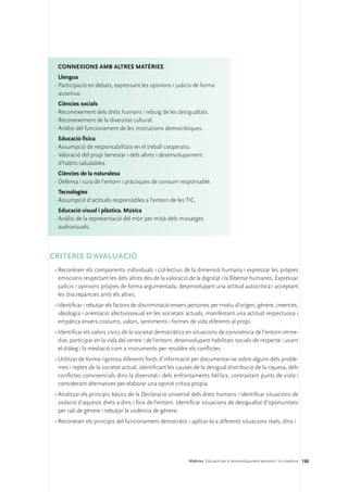 ConNEXIONS amb altres matèries
   Llengua
 ·	Participació en debats, expressant les opinions i judicis de forma
   assertiva.
   Ciències socials
 ·	Reconeixement dels drets humans i rebuig de les desigualtats.
 ·	Reconeixement de la diversitat cultural.
 ·	Anàlisi del funcionament de les institucions democràtiques.
   Educació física
 ·	Assumpció de responsabilitats en el treball cooperatiu.
 ·	Valoració del propi benestar i dels altres i desenvolupament
   d’hàbits saludables.
   Ciències de la naturalesa
 ·	Defensa i cura de l’entorn i pràctiques de consum responsable.
   Tecnologies
 ·	Assumpció d’actituds responsables a l’entorn de les TIC.
   Educació visual i plàstica. Música
 ·	Anàlisi de la representació del món per mitjà dels missatges
   audiovisuals.



CRITERIS D’AVALUACIÓ
 •	Reconèixer els components individuals i col·lectius de la dimensió humana i expressar les pròpies
   emocions respectant les dels altres des de la valoració de la dignitat i la llibertat humanes. Expressar
   judicis i opinions pròpies de forma argumentada, desenvolupant una actitud autocrítica i acceptant
   les discrepàncies amb els altres.
 •	Identificar i rebutjar els factors de discriminació envers persones per motiu d’origen, gènere, creences,
   ideologia i orientació afectivosexual en les societats actuals, manifestant una actitud respectuosa i
   empàtica envers costums, valors, sentiments i formes de vida diferents al propi.
 •	Identificar els valors cívics de la societat democràtica en situacions de convivència de l’entorn imme-
   diat, participar en la vida del centre i de l’entorn, desenvolupant habilitats socials de respecte i usant
   el diàleg i la mediació com a instruments per resoldre els conflictes.
 •	Utilitzar de forma rigorosa diferents fonts d’informació per documentar-se sobre alguns dels proble-
   mes i reptes de la societat actual, identificant les causes de la desigual distribució de la riquesa, dels
   conflictes convivencials dins la diversitat i dels enfrontaments bèl·lics, contrastant punts de vista i
   considerant alternatives per elaborar una opinió crítica pròpia.
 •	Analitzar els principis bàsics de la Declaració universal dels drets humans i identificar situacions de
   violació d’aquests drets a dins i fora de l’entorn. Identificar situacions de desigualtat d’oportunitats
   per raó de gènere i rebutjar la violència de gènere.
 •	Reconèixer els principis del funcionament democràtic i aplicar-lo a diferents situacions reals, dins i




                                                            Matèries. Educació per al desenvolupament personal i la ciutadania 150
 