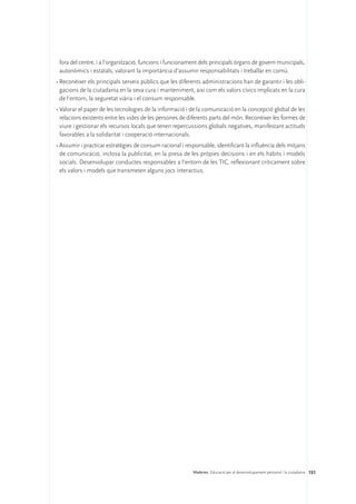 fora del centre, i a l’organització, funcions i funcionament dels principals òrgans de govern municipals,
  autonòmics i estatals, valorant la importància d’assumir responsabilitats i treballar en comú.
•	Reconèixer els principals serveis públics que les diferents administracions han de garantir i les obli-
  gacions de la ciutadania en la seva cura i manteniment, així com els valors cívics implicats en la cura
  de l’entorn, la seguretat viària i el consum responsable.
•	Valorar el paper de les tecnologies de la informació i de la comunicació en la concepció global de les
  relacions existents entre les vides de les persones de diferents parts del món. Reconèixer les formes de
  viure i gestionar els recursos locals que tenen repercussions globals negatives, manifestant actituds
  favorables a la solidaritat i cooperació internacionals.
•	Assumir i practicar estratègies de consum racional i responsable, identificant la influència dels mitjans
  de comunicació, inclosa la publicitat, en la presa de les pròpies decisions i en els hàbits i models
  socials. Desenvolupar conductes responsables a l’entorn de les TIC, reflexionant críticament sobre
  els valors i models que transmeten alguns jocs interactius.




                                                          Matèries. Educació per al desenvolupament personal i la ciutadania 151
 