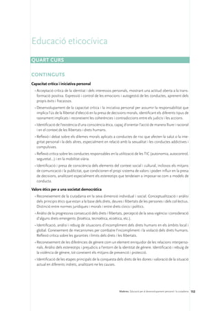 Educació eticocívica
Quart curs

CONTINGUTS
Capacitat crítica i iniciativa personal
  •	Acceptació crítica de la identitat i dels interessos personals, mostrant una actitud oberta a la trans-
    formació positiva. Expressió i control de les emocions i autogestió de les conductes, aprenent dels
    propis èxits i fracassos.
  •	Desenvolupament de la capacitat crítica i la iniciativa personal per assumir la responsabilitat que
    implica l’ús de la llibertat d’elecció en la presa de decisions morals, identificant els diferents tipus de
    raonament implicats i reconeixent les coherències i contradiccions entre els judicis i les accions.
  •	Identificació de l’existència d’una consciència ètica, capaç d’orientar l’acció de manera lliure i racional
    i en el context de les llibertats i drets humans.
  •	Reflexió i debat sobre els dilemes morals aplicats a conductes de risc que afecten la salut o la inte-
    gritat personal i la dels altres, especialment en relació amb la sexualitat i les conductes addictives i
    compulsives.
  •	Reflexió crítica sobre les conductes responsables en la utilització de les TIC (autonomia, autocontrol,
    seguretat...) i en la mobilitat viària.
  •	Identificació i presa de consciència dels elements del context social i cultural, inclosos els mitjans
    de comunicació i la publicitat, que condicionen el propi sistema de valors i poden influir en la presa
    de decisions, analitzant especialment els estereotips que tendeixen a imposar-se com a models de
    conducta.

Valors ètics per a una societat democràtica
  •	Reconeixement de la ciutadania en la seva dimensió individual i social. Conceptualització i anàlisi
    dels principis ètics que estan a la base dels drets, deures i llibertats de les persones i dels col·lectius.
    Distinció entre normes jurídiques i morals i entre drets cívics i polítics.
  •	Anàlisi de la progressiva consecució dels drets i llibertats, percepció de la seva vigència i consideració
    d’alguns drets emergents (bioètica, tecnoètica, ecoètica, etc.).
  •	Identificació, anàlisi i rebuig de situacions d’incompliment dels drets humans en els àmbits local i
    global. Coneixement de mecanismes per combatre l’incompliment i la violació dels drets humans.
    Reflexió crítica sobre les garanties i límits dels drets i les llibertats.
  •	Reconeixement de les diferències de gènere com un element enriquidor de les relacions interperso-
    nals. Anàlisi dels estereotips i prejudicis a l’entorn de la identitat de gènere. Identificació i rebuig de
    la violència de gènere, tot coneixent els mitjans de prevenció i protecció.
  •	Identificació de les etapes principals de la conquesta dels drets de les dones i valoració de la situació
    actual en diferents indrets, analitzant-ne les causes.




                                                              Matèries. Educació per al desenvolupament personal i la ciutadania 152
 
