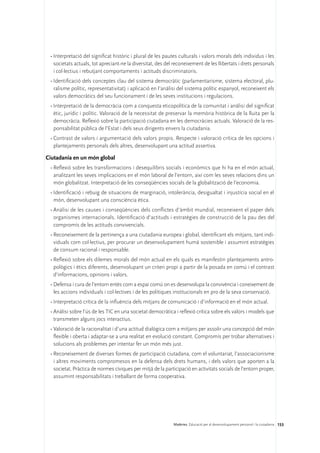 •	Interpretació del significat històric i plural de les pautes culturals i valors morals dels individus i les
   societats actuals, tot apreciant-ne la diversitat, des del reconeixement de les llibertats i drets personals
   i col·lectius i rebutjant comportaments i actituds discriminatoris.
 •	Identificació dels conceptes clau del sistema democràtic (parlamentarisme, sistema electoral, plu-
   ralisme polític, representativitat) i aplicació en l’anàlisi del sistema polític espanyol, reconeixent els
   valors democràtics del seu funcionament i de les seves institucions i regulacions.
 •	Interpretació de la democràcia com a conquesta eticopolítica de la comunitat i anàlisi del significat
   ètic, jurídic i polític. Valoració de la necessitat de preservar la memòria històrica de la lluita per la
   democràcia. Reflexió sobre la participació ciutadana en les democràcies actuals. Valoració de la res-
   ponsabilitat pública de l’Estat i dels seus dirigents envers la ciutadania.
 •	Contrast de valors i argumentació dels valors propis. Respecte i valoració crítica de les opcions i
   plantejaments personals dels altres, desenvolupant una actitud assertiva.

Ciutadania en un món global
 •	Reflexió sobre les transformacions i desequilibris socials i econòmics que hi ha en el món actual,
   analitzant les seves implicacions en el món laboral de l’entorn, així com les seves relacions dins un
   món globalitzat. Interpretació de les conseqüències socials de la globalització de l’economia.
 •	Identificació i rebuig de situacions de marginació, intolerància, desigualtat i injustícia social en el
   món, desenvolupant una consciència ètica.
 •	Anàlisi de les causes i conseqüències dels conflictes d’àmbit mundial, reconeixent el paper dels
   organismes internacionals. Identificació d’actituds i estratègies de construcció de la pau des del
   compromís de les actituds convivencials.
 •	Reconeixement de la pertinença a una ciutadania europea i global, identificant els mitjans, tant indi-
   viduals com col·lectius, per procurar un desenvolupament humà sostenible i assumint estratègies
   de consum racional i responsable.
 •	Reflexió sobre els dilemes morals del món actual en els quals es manifestin plantejaments antro-
   pològics i ètics diferents, desenvolupant un criteri propi a partir de la posada en comú i el contrast
   d’informacions, opinions i valors.
 •	Defensa i cura de l’entorn entès com a espai comú on es desenvolupa la convivència i coneixement de
   les accions individuals i col·lectives i de les polítiques institucionals en pro de la seva conservació.
 •	Interpretació crítica de la influència dels mitjans de comunicació i d’informació en el món actual.
 •	Anàlisi sobre l’ús de les TIC en una societat democràtica i reflexió crítica sobre els valors i models que
   transmeten alguns jocs interactius.
 •	Valoració de la racionalitat i d’una actitud dialògica com a mitjans per assolir una concepció del món
   flexible i oberta i adaptar-se a una realitat en evolució constant. Compromís per trobar alternatives i
   solucions als problemes per intentar fer un món més just.
 •	Reconeixement de diverses formes de participació ciutadana, com el voluntariat, l’associacionisme
   i altres moviments compromesos en la defensa dels drets humans, i dels valors que aporten a la
   societat. Pràctica de normes cíviques per mitjà de la participació en activitats socials de l’entorn proper,
   assumint responsabilitats i treballant de forma cooperativa.




                                                             Matèries. Educació per al desenvolupament personal i la ciutadania 153
 