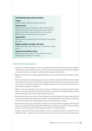 ConNEXIONS amb altres matèries
   Llengua
 ·	Expressió argumentada de les pròpies opinions.
   Ciències socials
 ·	Anàlisi de les causes i conseqüències dels conflictes bèl·lics,
   valorant la necessitat de la resolució pacífica dels conflictes.
 ·	Anàlisi històric dels canvis amb relació als rols de gènere.
 ·	Reflexió sobre els reptes de la democràcia actual.
   Educació física
 ·	Reflexió sobre les conductes de risc que afecten la salut pròpia i
   dels altres.
   Biologia i geologia. Tecnologia. Informàtica
 ·	Reflexió ètica sobre l’abast de la ciència i de la tècnica, incloses
   les TIC.
   Educació visual i plàstica. Música
 ·	Reflexió ètica sobre la influència de la publicitat sobre els
   comportaments individuals i col·lectius.




CRITERIS D’AVALUACIÓ
 •	Expressar i controlar les pròpies emocions, respectant les dels altres des de la valoració de la dignitat
   i la llibertat humanes. Expressar judicis i opinions pròpies de forma argumentada, desenvolupant
   una actitud autocrítica i acceptant l’existència de discrepàncies amb els altres.
 •	Valorar la dimensió lliure i responsable de l’acció humana, així com la dimensió moral dels compor-
   taments.
 •	Prendre consciència de la pluralitat d’opcions i posicionaments entorn dels dilemes morals del món
   actual, valorar-los críticament, identificant els elements del context social i cultural que els condicio-
   nen, i formar-se una opinió pròpia, oberta i flexible, especialment en relació amb conductes de risc
   que afecten la sexualitat i la mobilitat.
 •	Adquirir valors humanitzadors que no siguin excloents i manifestar una actitud de respecte i empa-
   tia envers els altres. Reconèixer el valor de la pluralitat i de la diversitat, distingint-les dels elements
   diferenciadors que estan a la base d’algunes discriminacions.
 •	Reconèixer els drets humans com a principal referència ètica per a la conducta humana, identificant les
   principals fases històriques de la seva consecució i la seva perfectibilitat, valorant el seu compliment
   i reconeixent situacions de violació d’aquests drets en entorns propers i llunyans.
 •	Reconèixer els estereotips i els prejudicis implicats a l’entorn de la identitat de gènere. Identificar les
   etapes principals de la conquesta dels drets de les dones, valorant la seva vigència actual i analitzant
   les causes de situacions actuals de desigualtat i violència, manifestant rebuig.
 •	Conèixer i expressar de forma argumentada la noció de sistema democràtic, comprendre el seu
   significat històric i analitzar la situació de la democràcia en el món actual, valorant la participació




                                                             Matèries. Educació per al desenvolupament personal i la ciutadania 154
 