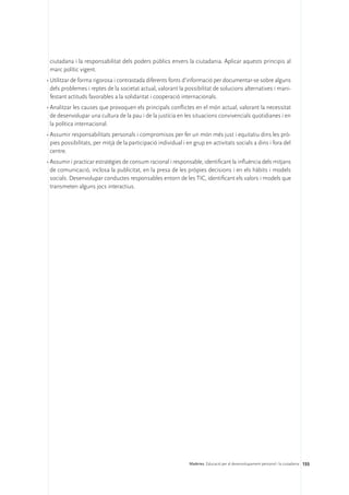 ciutadana i la responsabilitat dels poders públics envers la ciutadania. Aplicar aquests principis al
 marc polític vigent.
•	Utilitzar de forma rigorosa i contrastada diferents fonts d’informació per documentar-se sobre alguns
  dels problemes i reptes de la societat actual, valorant la possibilitat de solucions alternatives i mani-
  festant actituds favorables a la solidaritat i cooperació internacionals.
•	Analitzar les causes que provoquen els principals conflictes en el món actual, valorant la necessitat
  de desenvolupar una cultura de la pau i de la justícia en les situacions convivencials quotidianes i en
  la política internacional.
•	Assumir responsabilitats personals i compromisos per fer un món més just i equitatiu dins les prò-
  pies possibilitats, per mitjà de la participació individual i en grup en activitats socials a dins i fora del
  centre.
•	Assumir i practicar estratègies de consum racional i responsable, identificant la influència dels mitjans
  de comunicació, inclosa la publicitat, en la presa de les pròpies decisions i en els hàbits i models
  socials. Desenvolupar conductes responsables entorn de les TIC, identificant els valors i models que
  transmeten alguns jocs interactius.




                                                                Matèries. Educació per al desenvolupament personal i la ciutadania 155
 