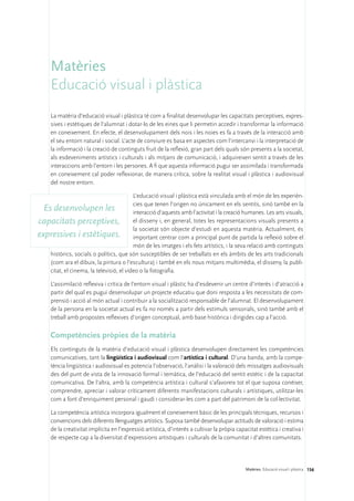 Matèries
     Educació visual i plàstica
     La matèria d’educació visual i plàstica té com a finalitat desenvolupar les capacitats perceptives, expres-
     sives i estètiques de l’alumnat i dotar-lo de les eines que li permetin accedir i transformar la informació
     en coneixement. En efecte, el desenvolupament dels nois i les noies es fa a través de la interacció amb
     el seu entorn natural i social. L’acte de conviure es basa en aspectes com l’intercanvi i la interpretació de
     la informació i la creació de continguts fruit de la reflexió, gran part dels quals són presents a la societat,
     als esdeveniments artístics i culturals i als mitjans de comunicació, i adquireixen sentit a través de les
     interaccions amb l’entorn i les persones. A fi que aquesta informació pugui ser assimilada i transformada
     en coneixement cal poder reflexionar, de manera crítica, sobre la realitat visual i plàstica i audiovisual
     del nostre entorn.

                                          L’educació visual i plàstica està vinculada amb el món de les experièn-
                                          cies que tenen l’origen no únicament en els sentits, sinó també en la
  Es desenvolupen les                     interacció d’aquests amb l’activitat i la creació humanes. Les arts visuals,
capacitats perceptives, el disseny i, en general, totes les representacions visuals presents a
                                          la societat són objecte d’estudi en aquesta matèria. Actualment, és
expressives i estètiques. important centrar com a principal punt de partida la reflexió sobre el
                                          món de les imatges i els fets artístics, i la seva relació amb continguts
    històrics, socials o polítics, que són susceptibles de ser treballats en els àmbits de les arts tradicionals
    (com ara el dibuix, la pintura o l’escultura) i també en els nous mitjans multimèdia, el disseny, la publi-
    citat, el cinema, la televisió, el vídeo o la fotografia.

     L’assimilació reflexiva i crítica de l’entorn visual i plàstic ha d’esdevenir un centre d’interès i d’atracció a
     partir del qual es pugui desenvolupar un projecte educatiu que doni resposta a les necessitats de com-
     prensió i acció al món actual i contribuir a la socialització responsable de l’alumnat. El desenvolupament
     de la persona en la societat actual es fa no només a partir dels estímuls sensorials, sinó també amb el
     treball amb propostes reflexives d’origen conceptual, amb base històrica i dirigides cap a l’acció.

     Competències pròpies de la matèria
     Els continguts de la matèria d’educació visual i plàstica desenvolupen directament les competències
     comunicatives, tant la lingüística i audiovisual com l’artística i cultural. D’una banda, amb la compe-
     tència lingüística i audiovisual es potencia l’observació, l’anàlisi i la valoració dels missatges audiovisuals
     des del punt de vista de la innovació formal i temàtica, de l’educació del sentit estètic i de la capacitat
     comunicativa. De l’altra, amb la competència artística i cultural s’afavoreix tot el que suposa conèixer,
     comprendre, apreciar i valorar críticament diferents manifestacions culturals i artístiques, utilitzar-les
     com a font d’enriquiment personal i gaudi i considerar-les com a part del patrimoni de la col·lectivitat.

     La competència artística incorpora igualment el coneixement bàsic de les principals tècniques, recursos i
     convencions dels diferents llenguatges artístics. Suposa també desenvolupar actituds de valoració i estima
     de la creativitat implícita en l’expressió artística, d’interès a cultivar la pròpia capacitat estètica i creativa i
     de respecte cap a la diversitat d’expressions artístiques i culturals de la comunitat i d’altres comunitats.




                                                                                              Matèries. Educació visual i plàstica 156
 
