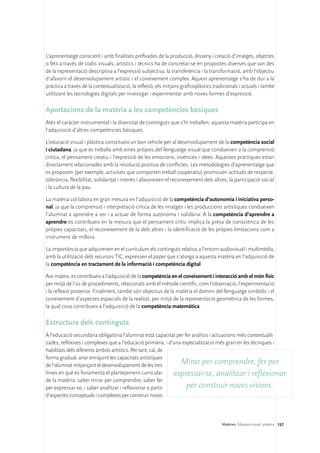 L’aprenentatge conscient i amb finalitats prefixades de la producció, disseny i creació d’imatges, objectes
o fets a través de codis visuals, artístics i tècnics ha de concretar-se en propostes diverses que van des
de la representació descriptiva a l’expressió subjectiva, la transferència i la transformació, amb l’objectiu
d’afavorir el desenvolupament artístic i el coneixement complex. Aquest aprenentatge s’ha de dur a la
pràctica a través de la contextualització, la reflexió, els mitjans graficoplàstics tradicionals i actuals i també
utilitzant les tecnologies digitals per investigar i experimentar amb noves formes d’expressió.

Aportacions de la matèria a les competències bàsiques
Atès el caràcter instrumental i la diversitat de continguts que s’hi treballen, aquesta matèria participa en
l’adquisició d’altres competències bàsiques.

L’educació visual i plàstica constitueix un bon vehicle per al desenvolupament de la competència social
i ciutadana, ja que es treballa amb eines pròpies del llenguatge visual que condueixen a la comprensió
crítica, el pensament creatiu i l’expressió de les emocions, vivències i idees. Aquestes pràctiques estan
directament relacionades amb la resolució positiva de conflictes. Les metodologies d’aprenentatge que
es proposen (per exemple, activitats que comporten treball cooperatiu) promouen actituds de respecte,
tolerància, flexibilitat, solidaritat i interès i afavoreixen el reconeixement dels altres, la participació social
i la cultura de la pau.

La matèria col·labora en gran mesura en l’adquisició de la competència d’autonomia i iniciativa perso-
nal, ja que la comprensió i interpretació crítica de les imatges i les produccions artístiques condueixen
l’alumnat a aprendre a ser i a actuar de forma autònoma i solidària. A la competència d’aprendre a
aprendre es contribueix en la mesura que el pensament crític implica la presa de consciència de les
pròpies capacitats, el reconeixement de la dels altres i la identificació de les pròpies limitacions com a
instrument de millora.

La importància que adquireixen en el currículum els continguts relatius a l’entorn audiovisual i multimèdia,
amb la utilització dels recursos TIC, expressen el paper que s’atorga a aquesta matèria en l’adquisició de
la competència en tractament de la informació i competència digital.

Així mateix, es contribueix a l’adquisició de la competència en el coneixement i interacció amb el món físic
per mitjà de l’ús de procediments, relacionats amb el mètode científic, com l’observació, l’experimentació
i la reflexió posterior. Finalment, també són objectius de la matèria el domini del llenguatge simbòlic i el
coneixement d’aspectes espacials de la realitat, per mitjà de la representació geomètrica de les formes,
la qual cosa contribueix a l’adquisició de la competència matemàtica.

Estructura dels continguts
A l’educació secundària obligatòria l’alumnat està capacitat per fer anàlisis i actuacions més contextualit-
zades, reflexives i complexes que a l’educació primària, i d’una especialització més gran en les tècniques i
habilitats dels diferents àmbits artístics. Per tant, cal, de
forma gradual, anar enriquint les capacitats artístiques
de l’alumnat mitjançant el desenvolupament de les tres
                                                                Mirar per comprendre, fer per
línies en què es fonamenta el plantejament curricular         expressar-se, analitzar i reflexionar
de la matèria: saber mirar per comprendre; saber fer
per expressar-se, i saber analitzar i reflexionar a partir         per construir noves visions.
d’aspectes conceptuals i complexos per construir noves




                                                                                       Matèries. Educació visual i plàstica 157
 