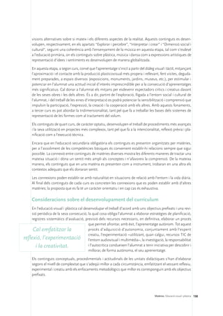 visions alternatives sobre si mateix i els diferents aspectes de la realitat. Aquests continguts es desen-
     volupen, respectivament, en els apartats “Explorar i percebre”, “Interpretar i crear” i “Dimensió social i
     cultural”, seguint una coherència amb l’ensenyament de la música en aquesta etapa, tal com s’esdevé
     a l’educació primària, on els continguts sobre plàstica, música i dansa com a expressions artístiques de
     representació d’idees i sentiments es desenvolupen de manera globalitzada.

     En aquesta etapa, a segon curs, convé que l’aprenentatge s’iniciï a partir del diàleg visual i tàctil, mitjançant
     l’aproximació i el contacte amb la producció plasticovisual més propera i rellevant, fent visites, deguda-
     ment preparades, a espais diversos (exposicions, monuments, jardins, museus, etc.), per estimular i
     potenciar en l’alumnat una actitud inicial d’interès imprescindible per a la consecució d’aprenentatges
     més significatius. Cal donar a l’alumnat els mitjans per esdevenir espectadors crítics i creatius davant
     de les seves obres i les dels altres. És a dir, partint de l’exploració, lligada a l’entorn social i cultural de
     l’alumnat, i del treball de les eines d’interpretació es podrà potenciar la sensibilització i comprensió que
     impulsin la participació, l’expressió, la creació i la cooperació amb els altres. Amb aquests fonaments,
     a tercer curs es pot abordar la tridimensionalitat, tant pel que fa a treballar les bases dels sistemes de
     representació de les formes com al tractament del volum.

     Els continguts de quart curs, de caràcter optatiu, desenvolupen el treball de procediments més avançats
     i la seva utilització en projectes més complexos, tant pel que fa a la intencionalitat, reflexió prèvia i pla-
     nificació com a l’execució tècnica.

     Encara que en l’educació secundària obligatòria els continguts es presentin organitzats per matèries,
     per a l’assoliment de les competències bàsiques és convenient establir-hi relacions sempre que sigui
     possible. La connexió entre continguts de matèries diverses mostra les diferents maneres de tractar una
     mateixa situació i dóna un sentit més ampli als conceptes i n’afavoreix la comprensió. De la mateixa
     manera, els continguts que en una matèria es presenten com a instrument, trobaran en una altra els
     contextos adequats que els donaran sentit.

     Les connexions poden establir-se amb naturalitat en situacions de relació amb l’entorn i la vida diària.
     Al final dels continguts de cada curs es concreten les connexions que es poden establir amb d’altres
     matèries; la proposta que es fa té un caràcter orientatiu i en cap cas és exhaustiva.

     Consideracions sobre el desenvolupament del currículum
    En l’educació visual i plàstica cal desenvolupar el treball d’acord amb uns objectius prefixats i una revi-
    sió periòdica de la seva consecució, la qual cosa obliga l’alumnat a elaborar estratègies de planificació,
    registres sistemàtics d’avaluació, previsió dels recursos necessaris, en definitiva, elaborar un procés
                                           que permet afrontar, amb èxit, l’aprenentatge autònom. Tot aquest
     Cal emfatitzar la                     procés d’adquisició d’autonomia, conjuntament amb l’esperit
                                           creatiu, l’experimentació –utilitzant, quan calgui, recursos TIC de
reflexió, l’experimentació l’entorn audiovisual i multimèdia–, la investigació, la responsabilitat
       i la creativitat.                   i l’autocrítica condueixen l’alumnat a tenir iniciativa per descobrir i
                                           millorar, de forma autònoma, el seu aprenentatge.

     Els continguts conceptuals, procedimentals i actitudinals de les unitats didàctiques s’han d’elaborar
     segons el nivell de complexitat que s’adeqüi millor a cada circumstància, emfatitzant el vessant reflexiu,
     experimental i creatiu amb els enfocaments metodològics que millor es corresponguin amb els objectius
     prefixats.




                                                                                            Matèries. Educació visual i plàstica 158
 