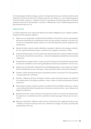 En el desenvolupament dels continguts, cal tenir en compte les activitats que mantenen coherència amb
l’experiència formativa de l’alumnat en l’educació primària, per reforçar-ne, si cal, el desenvolupament
emocional, afectiu i expressiu i, d’aquesta manera, fer que aquesta creativitat pugui aplicar-se també a
qualsevol situació de la vida quotidiana i contribuir a l’alfabetització visual i al desenvolupament de la
personalitat de cada noia i noi.

OBJECTIUS
La matèria d’educació visual i plàstica de l’educació secundària obligatòria té com a objectiu el desen-
volupament de les capacitats següents:

1.	   Observar, mirar, comprendre i interpretar de forma reflexiva i crítica l’entorn natural i cultural propis,
      demostrant sensibilitat vers la realitat patrimonial i les seves qualitats, estètiques i funcionals, així
      com tenir en compte altres realitats culturals, com a forma d’enriquiment cultural i de generar nous
      coneixements.

2.	   Apreciar els valors culturals i estètics identificant, interpretant i valorant-ne els continguts, entenent-
      los com a part de la diversitat cultural i contribuint al seu respecte, conservació i millora.

3.	   Emprar diverses tècniques i recursos artístics per representar de forma creativa la realitat, les idees,
      les emocions, els sentiments, les vivències…, mostrant les adequades competències comunicatives
      i expressives.

4.	   Comprendre els conceptes artístics i visuals, així com les tècniques i els procediments que permeten
      la necessària competència comunicativa graficoplàstica suficient per comprendre i comunicar-se.

5.	   Expressar-se amb creativitat, mitjançant les eines del llenguatge plàstic, visual i audiovisual i emprar
      de forma flexible altres recursos, tècniques i mitjans provinents d’altres àmbits del coneixement.

6.	 Conèixer i utilitzar diversitat de tècniques i procediments artístics i els recursos TIC en les propostes
    i creacions personals i col·lectives.

7.	   Planificar i reflexionar, de forma individual i col·lectiva, sobre el procés de disseny i de realització
      d’un objecte partint d’uns objectius prefixats i revisar i valorar en cada fase del projecte l’estat de
      consecució.

8.	   Desenvolupar activitats i projectes col·lectius que potenciïn les possibilitats expressives, crítiques
      i comunicatives dels diferents procediments i processos de recerca artística i visual i afavoreixin el
      diàleg i la col·laboració.

9.	 Representar formes i espais amb domini de la geometria plana, els sistemes de representació,
    les proporcions i la representació de les qualitats de manera que siguin eficaces per a la comu-
    nicació.

10.	 Observar, comprendre i reflexionar sobre el sentit i la diversitat de les imatges de la cultura visual
     i mediàtica, mostrant el necessari sentit crític i delimitant-ne l’origen, els canals, els àmbits dels
     quals provenen i la funció.




                                                                                       Matèries. Educació visual i plàstica 159
 