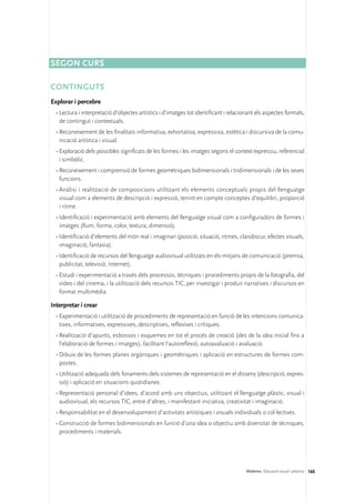 Segon curs

CONTINGUTS
Explorar i percebre
  •	Lectura i interpretació d’objectes artístics i d’imatges tot identificant i relacionant els aspectes formals,
    de contingut i contextuals.
  •	Reconeixement de les finalitats informativa, exhortativa, expressiva, estètica i discursiva de la comu-
    nicació artística i visual.
  •	Exploració dels possibles significats de les formes i les imatges segons el context expressiu, referencial
    i simbòlic.
  •	Reconeixement i comprensió de formes geomètriques bidimensionals i tridimensionals i de les seves
    funcions.
  •	Anàlisi i realització de composicions utilitzant els elements conceptuals propis del llenguatge
    visual com a elements de descripció i expressió, tenint en compte conceptes d’equilibri, proporció
    i ritme.
  •	Identificació i experimentació amb elements del llenguatge visual com a configuradors de formes i
    imatges (llum, forma, color, textura, dimensió).
  •	Identificació d’elements del món real i imaginari (posició, situació, ritmes, clarobscur, efectes visuals,
    imaginació, fantasia).
  •	Identificació de recursos del llenguatge audiovisual utilitzats en els mitjans de comunicació (premsa,
    publicitat, televisió, Internet).
  •	Estudi i experimentació a través dels processos, tècniques i procediments propis de la fotografia, del
    vídeo i del cinema, i la utilització dels recursos TIC, per investigar i produir narratives i discursos en
    format multimèdia.

Interpretar i crear
  •	Experimentació i utilització de procediments de representació en funció de les intencions comunica-
    tives, informatives, expressives, descriptives, reflexives i crítiques.
  •	Realització d’apunts, esbossos i esquemes en tot el procés de creació (des de la idea inicial fins a
    l’elaboració de formes i imatges), facilitant l’autoreflexió, autoavaluació i avaluació.
  •	Dibuix de les formes planes orgàniques i geomètriques i aplicació en estructures de formes com-
    postes.
  •	Utilització adequada dels fonaments dels sistemes de representació en el disseny (descripció, expres-
    sió) i aplicació en situacions quotidianes.
  •	Representació personal d’idees, d’acord amb uns objectius, utilitzant el llenguatge plàstic, visual i
    audiovisual, els recursos TIC, entre d’altres, i manifestant iniciativa, creativitat i imaginació.
  •	Responsabilitat en el desenvolupament d’activitats artístiques i visuals individuals o col·lectives.
  •	Construcció de formes bidimensionals en funció d’una idea o objectiu amb diversitat de tècniques,
    procediments i materials.




                                                                                       Matèries. Educació visual i plàstica 160
 