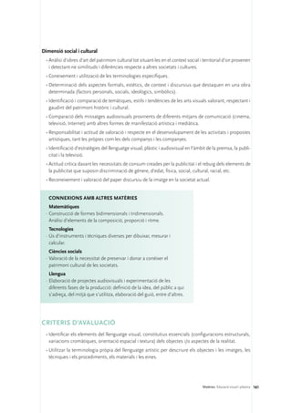 Dimensió social i cultural
 •	Anàlisi d’obres d’art del patrimoni cultural tot situant-les en el context social i territorial d’on provenen
   i detectant-ne similituds i diferències respecte a altres societats i cultures.
 •	Coneixement i utilització de les terminologies específiques.
 •	Determinació dels aspectes formals, estètics, de context i discursius que destaquen en una obra
   determinada (factors personals, socials, ideològics, simbòlics).
 •	Identificació i comparació de temàtiques, estils i tendències de les arts visuals valorant, respectant i
   gaudint del patrimoni històric i cultural.
 •	Comparació dels missatges audiovisuals provinents de diferents mitjans de comunicació (cinema,
   televisió, Internet) amb altres formes de manifestació artística i mediàtica.
 •	Responsabilitat i actitud de valoració i respecte en el desenvolupament de les activitats i propostes
   artístiques, tant les pròpies com les dels companys i les companyes.
 •	Identificació d’estratègies del llenguatge visual, plàstic i audiovisual en l’àmbit de la premsa, la publi-
   citat i la televisió.
 •	Actitud crítica davant les necessitats de consum creades per la publicitat i el rebuig dels elements de
   la publicitat que suposin discriminació de gènere, d’edat, física, social, cultural, racial, etc.
 •	Reconeixement i valoració del paper discursiu de la imatge en la societat actual.


   ConNEXIONS amb altres matèries
    Matemàtiques
  ·	Construcció de formes bidimensionals i tridimensionals.
    Anàlisi d’elements de la composició, proporció i ritme.
    Tecnologies
  ·	Ús d’instruments i tècniques diverses per dibuixar, mesurar i
    calcular.
    Ciències socials
  ·	Valoració de la necessitat de preservar i donar a conèixer el
    patrimoni cultural de les societats.
    Llengua
  ·	Elaboració de projectes audiovisuals i experimentació de les
    diferents fases de la producció: definició de la idea, del públic a qui
    s’adreça, del mitjà que s’utilitza, elaboració del guió, entre d’altres.




CRITERIS D’AVALUACIÓ
 •	Identificar els elements del llenguatge visual, constitutius essencials (configuracions estructurals,
   variacions cromàtiques, orientació espacial i textura) dels objectes i/o aspectes de la realitat.
 •	Utilitzar la terminologia pròpia del llenguatge artístic per descriure els objectes i les imatges, les
   tècniques i els procediments, els materials i les eines.




                                                                                      Matèries. Educació visual i plàstica 161
 