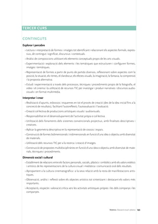 Tercer curs

CONTINGUTS
Explorar i percebre
  •	Lectura i interpretació de formes i imatges tot identificant i relacionant els aspectes formals, expres-
    sius, de contingut i significat, discursius i contextuals.
  •	Anàlisi de composicions utilitzant els elements conceptuals propis de les arts visuals.
  •	Experimentació i exploració dels elements i les temàtiques que estructuren i configuren formes,
    imatges i temàtiques.
  •	Representació de formes a partir de punts de partida diversos, reflexionant sobre aspectes com la
    posició, la situació, els ritmes, el clarobscur, els efectes visuals, la imaginació, la fantasia, la comprensió
    i la proposta alternativa.
  •	Estudi i experimentació a través dels processos, tècniques i procediments propis de la fotografia, el
    vídeo i el cinema i la utilització de recursos TIC per investigar i produir narratives i discursos audio-
    visuals i en format multimèdia.

Interpretar i crear
  •	Realització d’apunts, esbossos i esquemes en tot el procés de creació (des de la idea inicial fins a la
    concreció de resultats), facilitant l’autoreflexió, l’autoavaluació i l’avaluació.
  •	Creació col·lectiva de produccions artístiques visuals i audiovisuals.
  •	Responsabilitat en el desenvolupament de l’activitat pròpia o col·lectiva.
  •	Utilització dels fonaments dels sistemes convencionals projectius, amb finalitats descriptives i
    creatives.
  •	Aplicar la geometria descriptiva en la representació de cossos i espais.
  •	Construcció de formes bidimensionals i tridimensionals en funció d’una idea o objectiu amb diversitat
    de materials.
  •	Utilització dels recursos TIC per a la recerca i creació d’imatges.
  •	Construcció de propostes multidisciplinàries en funció d’una idea o objectiu amb diversitat de mate-
    rials, tècniques i procediments.

Dimensió social i cultural
  •	Establiment de relacions entre els factors personals, socials, plàstics i simbòlics amb els valors estètics
    i artístics de les representacions de la cultura visual i mediàtica i comunicació oral dels resultats.
  •	Apropament a la cultura cinematogràfica i a la seva relació amb la resta de manifestacions artís-
    tiques.
  •	Observació, anàlisi i reflexió sobre els objectes artístics tot sintetitzant i destacant els valors més
    importants.
  •	Acceptació, respecte i valoració crítica vers les activitats artístiques pròpies i les dels companys i les
    companyes.




                                                                                        Matèries. Educació visual i plàstica 163
 