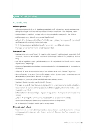 Quart curs (optativa)

CONTINGUTS
Explorar i percebre
  •	Anàlisi, comprensió i ús de les tècniques artístiques tradicionals (dibuix artístic, volum i pintura, gravat,
    reprografia, collage, escultura) i descripció objectiva de les formes com a part del procés creatiu.
  •	Anàlisi dels valors funcionals, estètics, culturals i discursius en les arts aplicades i del disseny.
  •	Anàlisi dels elements bàsics de la comunicació audiovisual.
  •	Aplicació de les tècniques multimèdia en l’edició d’imatges estàtiques i animades, en la interactivitat
    i en l’elaboració de propostes multidisciplinàries.
  •	Ús de tècniques de descripció objectiva de les formes com a part del procés creatiu.
  •	Interès per la recerca d’informació i constància en el treball.

Interpretar i crear
  •	Realització i seguiment del procés de creació: esbós (croquis), guió (projecte), presentació final
    (maqueta) i avaluació (autoreflexió, autoavaluació i avaluació col·lectiva del procés i del resultat
    final).
  •	Aplicació de la geometria plana i geometria descriptiva en la representació de formes, cossos i espais
    arquitectònics i del paisatge.
  •	Construcció de formes bidimensionals i tridimensionals en funció d’una idea o objectiu amb diversitat
    de materials.
  •	Elaboració de projectes artístics i de comunicació audiovisual de forma creativa i cooperativa.
  •	Desenvolupament i representació personal de les idees cercant recursos propis i introduint processos
    per al desenvolupament de la creativitat i la imaginació.
  •	Autoexigència i esperit de superació en els processos i creacions pròpies.
  •	Realització d’experimentacions amb materials diversos.
  •	Interès per la recerca de materials, suports, tècniques i eines per aconseguir uns resultats satisfactoris.
  •	Reconeixement de la sintaxi dels llenguatges visuals del disseny (gràfic, interiorisme, modes) i audio-
    visuals (cinema i vídeo).
  •	Reflexió a l’entorn de les estratègies i el paper de la publicitat i els mitjans de comunicació en la
    societat.
  •	Aplicació de la imatge fixa i animada i recursos de les TIC en les creacions multimèdia.
  •	Reconeixement d’entorns i àmbits d’aplicació dels sistemes de representació.
  •	Ús de la normalització en els treballs que així ho requereixin.

Dimensió social i cultural
  •	Reconeixement, comprensió i interpretació de representacions visuals dels diferents períodes
    artístics establint i reflexionant sobre els seus sentits i els discursos des d’una perspectiva con-
    temporània.




                                                                                       Matèries. Educació visual i plàstica 165
 