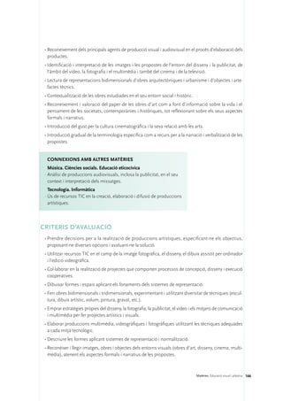 •	Reconeixement dels principals agents de producció visual i audiovisual en el procés d’elaboració dels
   productes.
 •	Identificació i interpretació de les imatges i les propostes de l’entorn del disseny i la publicitat, de
   l’àmbit del vídeo, la fotografia i el multimèdia i també del cinema i de la televisió.
 •	Lectura de representacions bidimensionals d’obres arquitectòniques i urbanisme i d’objectes i arte-
   factes tècnics.
 •	Contextualització de les obres estudiades en el seu entorn social i històric.
 •	Reconeixement i valoració del paper de les obres d’art com a font d’informació sobre la vida i el
   pensament de les societats, contemporànies i històriques, tot reflexionant sobre els seus aspectes
   formals i narratius.
 •	Introducció del gust per la cultura cinematogràfica i la seva relació amb les arts.
 •	Introducció gradual de la terminologia específica com a recurs per a la narració i verbalització de les
   propostes.


  ConNEXIONS amb altres matèries
   Música. Ciències socials. Educació eticocívica
 ·	Anàlisi de produccions audiovisuals, inclosa la publicitat, en el seu
   context i interpretació dels missatges.
   Tecnologia. Informàtica
 ·	Ús de recursos TIC en la creació, elaboració i difusió de produccions
   artístiques.



CRITERIS D’AVALUACIÓ
 •	Prendre decisions per a la realització de produccions artístiques, especificant-ne els objectius,
   proposant-ne diverses opcions i avaluant-ne la solució.
 •	Utilitzar recursos TIC en el camp de la imatge fotogràfica, el disseny, el dibuix assistit per ordinador
   i l’edició videogràfica.
 •	Col·laborar en la realització de projectes que comporten processos de concepció, disseny i execució
   cooperatives.
 •	Dibuixar formes i espais aplicant els fonaments dels sistemes de representació.
 •	Ferr obres bidimensionals i tridimensionals, experimentant i utilitzant diversitat de tècniques (escul-
   tura, dibuix artístic, volum, pintura, gravat, etc.).
 •	Emprar estratègies pròpies del disseny, la fotografia, la publicitat, el vídeo i els mitjans de comunicació
   i multimèdia per fer projectes artístics i visuals.
 •	Elaborar produccions multimèdia, videogràfiques i fotogràfiques utilitzant les tècniques adequades
   a cada mitjà tecnològic.
 •	Descriure les formes aplicant sistemes de representació i normalització.
 •	Reconèixer i llegir imatges, obres i objectes dels entorns visuals (obres d’art, disseny, cinema, multi-
   mèdia), atenent els aspectes formals i narratius de les propostes.



                                                                                    Matèries. Educació visual i plàstica 166
 