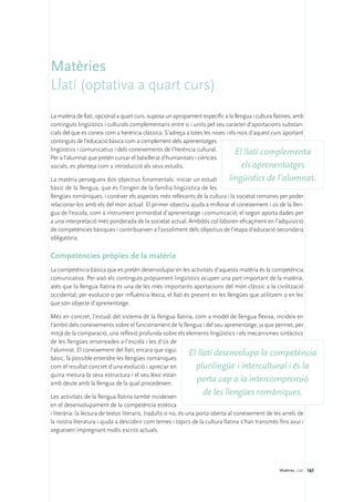 Matèries
Llatí (optativa a quart curs)
La matèria de llatí, opcional a quart curs, suposa un apropament específic a la llengua i cultura llatines, amb
continguts lingüístics i culturals complementaris entre si i units pel seu caràcter d’aportacions substan-
cials del que es coneix com a herència clàssica. S’adreça a totes les noies i els nois d’aquest curs aportant
continguts de l’educació bàsica com a complement dels aprenentatges
lingüístics i comunicatius i dels coneixements de l’herència cultural.
                                                                                 El llatí complementa
Per a l’alumnat que pretén cursar el batxillerat d’humanitats i ciències
socials, es planteja com a introducció als seus estudis.                           els aprenentatges
La matèria persegueix dos objectius fonamentals: iniciar un estudi         lingüístics de l’alumnat.
bàsic de la llengua, que és l’origen de la família lingüística de les
llengües romàniques, i conèixer els aspectes més rellevants de la cultura i la societat romanes per poder
relacionar-los amb els del món actual. El primer objectiu ajuda a millorar el coneixement i ús de la llen-
gua de l’escola, com a instrument primordial d’aprenentatge i comunicació; el segon aporta dades per
a una interpretació més ponderada de la societat actual. Ambdós col·laboren eficaçment en l’adquisició
de competències bàsiques i contribueixen a l’assoliment dels objectius de l’etapa d’educació secundària
obligatòria.

Competències pròpies de la matèria
La competència bàsica que es pretén desenvolupar en les activitats d’aquesta matèria és la competència
comunicativa. Per això els continguts pròpiament lingüístics ocupen una part important de la matèria,
atès que la llengua llatina és una de les més importants aportacions del món clàssic a la civilització
occidental; per evolució o per influència lèxica, el llatí és present en les llengües que utilitzem o en les
que són objecte d’aprenentatge.

Més en concret, l’estudi del sistema de la llengua llatina, com a model de llengua flexiva, incideix en
l’àmbit dels coneixements sobre el funcionament de la llengua i del seu aprenentatge, ja que permet, per
mitjà de la comparació, una reflexió profunda sobre els elements lingüístics i els mecanismes sintàctics
de les llengües ensenyades a l’escola i les d’ús de
l’alumnat. El coneixement del llatí, encara que sigui
bàsic, fa possible entendre les llengües romàniques
                                                         El llatí desenvolupa la competència
com el resultat concret d’una evolució i apreciar en        plurilingüe i intercultural i és la
quina mesura la seva estructura i el seu lèxic estan
amb deute amb la llengua de la qual procedeixen.
                                                             porta cap a la intercomprensió
Les activitats de la llengua llatina també incideixen
                                                                  de les llengües romàniques.
en el desenvolupament de la competència estètica
i literària: la lectura de textos literaris, traduïts o no, és una porta oberta al coneixement de les arrels de
la nostra literatura i ajuda a descobrir com temes i tòpics de la cultura llatina s’han transmès fins avui i
segueixen impregnant molts escrits actuals.




                                                                                                    Matèries. Llatí 167
 